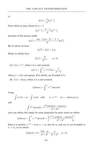 or
L‰xn
Š ˆ
n
p
L‰xnÿ1
Š
from which we may obtain for n  1
L‰xnÿ1
Š ˆ
n ÿ 1
p
L‰xnÿ2
Š:
Iteration of this process yields
L‰xn
Š ˆ
n…n ÿ 1†…n ÿ 2†    2  1
pn L‰x0
Š:
By (1) above we have
L‰x0
Š ˆ L‰1Š ˆ 1=p:
Hence we ®nally have
L‰xn
Š ˆ
n!
pn‡1
; p  0:
(3) f …x† ˆ eax
, where a is a real constant.
L‰eax
Š ˆ
Z 1
0
eÿpx
eax
dx ˆ
1
p ÿ a
;
where p  a for convegence. (For details, see Example 9.1.)
(4) f …x† ˆ sin ax, where a is a real constant.
L‰sin axŠ ˆ
Z 1
0
eÿpx
sin axdx:
Using
Z
uv0
dx ˆ uv ÿ
Z
vu0
dx with u ˆ eÿpx
; dv ˆ ÿd…cos ax†=a;
and
Z
emx
sin nxdx ˆ
emx
…m sin nx ÿ n cos nx†
n2
‡ m2
(you can obtain this simply by using integration by parts twice) we obtain
L‰sin axŠ ˆ
Z 1
0
eÿpx
sin axdx ˆ
eÿpx
…ÿp sin ax ÿ a cos ax
p2 ‡ a2
 1
0
:
Since p is positive, eÿpx
! 0 as x ! 1, but sin ax and cos ax are bounded as
x ! 1, so we obtain
L‰sin axŠ ˆ 0 ÿ
1…0 ÿ a†
p2 ‡ a2
ˆ
a
p2 ‡ a2
; p  0:
376
THE LAPLACE TRANSFORMATION
 