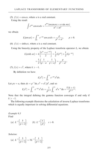 (5) f …x† ˆ cos ax, where a is a real constant.
Using the result
Z
emx
cos nxdx ˆ
emx
…m cos nx ‡ n sin mx†
n2 ‡ m2
;
we obtain
L‰cos axŠ ˆ
Z 1
0
eÿpx
cos axdx ˆ
p
p2
‡ a2
; p  0:
(6) f …x† ˆ sinh ax, where a is a real constant.
Using the linearity property of the Laplace transform operator L, we obtain
L‰cosh axŠ ˆ L
eax
‡ eÿax
2
 
ˆ
1
2
L‰eax
Š ‡
1
2
L‰eÿax
Š
ˆ
1
2
1
p ÿ a
‡
1
p ‡ a
 
ˆ
p
p2
ÿ a2
:
(7) f …x† ˆ xk
, where k  ÿ1.
By de®nition we have
L‰xk
Š ˆ
Z 1
0
eÿpx
xk
dx:
Let px ˆ u, then dx ˆ pÿ1
du; xk
ˆ uk
=pk
, and so
L‰xk
Š ˆ
Z 1
0
eÿpx
xk
dx ˆ
1
pk‡1
Z 1
0
uk
eÿu
du ˆ
ÿ…k ‡ 1†
pk‡1
:
Note that the integral de®ning the gamma function converges if and only if
k  ÿ1.
The following example illustrates the calculation of inverse Laplace transforms
which is equally important in solving diÿerential equations.
Example 9.3
Find
…a† Lÿ1 5
p ‡ 2
 
; …b† Lÿ1 1
ps
 
; s  0:
Solution:
…a† Lÿ1 5
p ‡ 2
 
ˆ 5Lÿ1 1
p ‡ 2
 
:
377
LAPLACE TRANSFORMS OF ELEMENTARY FUNCTIONS
 