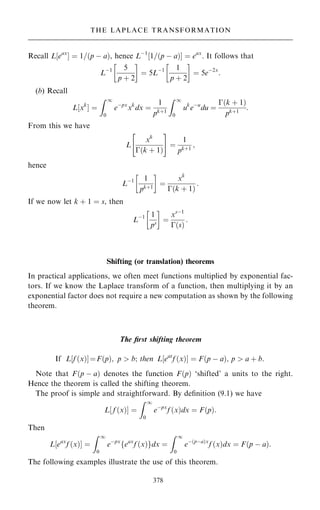 Recall L‰eax
Š ˆ 1=…p ÿ a†, hence Lÿ1
‰1=…p ÿ a†Š ˆ eax
. It follows that
Lÿ1 5
p ‡ 2
 
ˆ 5Lÿ1 1
p ‡ 2
 
ˆ 5eÿ2x
:
(b) Recall
L‰xk
Š ˆ
Z 1
0
eÿpx
xk
dx ˆ
1
pk‡1
Z 1
0
uk
eÿu
du ˆ
ÿ…k ‡ 1†
pk‡1
:
From this we have
L
xk
ÿ…k ‡ 1†
 #
ˆ
1
pk‡1
;
hence
Lÿ1 1
pk‡1
 
ˆ
xk
ÿ…k ‡ 1†
:
If we now let k ‡ 1 ˆ s, then
Lÿ1 1
ps
 
ˆ
xsÿ1
ÿ…s†
:
Shifting (or translation) theorems
In practical applications, we often meet functions multiplied by exponential fac-
tors. If we know the Laplace transform of a function, then multiplying it by an
exponential factor does not require a new computation as shown by the following
theorem.
The ®rst shifting theorem
If L‰f …x†ŠˆF…p†; p  b; then L‰eat
f …x†Š ˆ F…p ÿ a†; p  a ‡ b.
Note that F…p ÿ a† denotes the function F…p† `shifted' a units to the right.
Hence the theorem is called the shifting theorem.
The proof is simple and straightforward. By de®nition (9.1) we have
L‰ f …x†Š ˆ
Z 1
0
eÿpx
f …x†dx ˆ F…p†:
Then
L eax
f …x†
‰ Š ˆ
Z 1
0
eÿpx
feax
f …x†gdx ˆ
Z 1
0
eÿ…pÿa†x
f …x†dx ˆ F…p ÿ a†:
The following examples illustrate the use of this theorem.
378
THE LAPLACE TRANSFORMATION
 