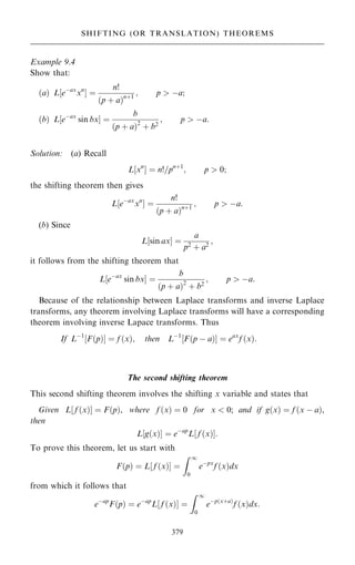 Example 9.4
Show that:
…a† L eÿax
xn
‰ Š ˆ
n!
…p ‡ a†n‡1
; p  ÿa;
…b† L eÿax
sin bx
‰ Š ˆ
b
…p ‡ a†2
‡ b2
; p  ÿa:
Solution: (a) Recall
L‰xn
Š ˆ n!=pn‡1
; p  0;
the shifting theorem then gives
L‰eÿax
xn
Š ˆ
n!
…p ‡ a†n‡1
; p  ÿa:
(b) Since
L‰sin axŠ ˆ
a
p2
‡ a2
;
it follows from the shifting theorem that
L‰eÿax
sin bxŠ ˆ
b
…p ‡ a†2
‡ b2
; p  ÿa:
Because of the relationship between Laplace transforms and inverse Laplace
transforms, any theorem involving Laplace transforms will have a corresponding
theorem involving inverse Lapace transforms. Thus
If Lÿ1
F…p†
‰ Š ˆ f …x†; then Lÿ1
F…p ÿ a†
‰ Š ˆ eax
f …x†:
The second shifting theorem
This second shifting theorem involves the shifting x variable and states that
Given L‰ f …x†Š ˆ F…p†, where f …x† ˆ 0 for x  0; and if g…x† ˆ f …x ÿ a†,
then
L‰g…x†Š ˆ eÿap
L‰ f …x†Š:
To prove this theorem, let us start with
F…p† ˆ L f …x†
‰ Š ˆ
Z 1
0
eÿpx
f …x†dx
from which it follows that
eÿap
F…p† ˆ eÿap
L f …x†
‰ Š ˆ
Z 1
0
eÿp…x‡a†
f …x†dx:
379
SHIFTING (OR TRANSLATION) THEOREMS
 
