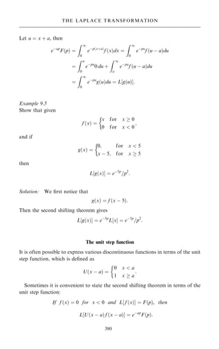 Let u ˆ x ‡ a, then
eÿap
F…p† ˆ
Z 1
0
eÿp…x‡a†
f …x†dx ˆ
Z 1
0
eÿpu
f …u ÿ a†du
ˆ
Z a
0
eÿpu
0 du ‡
Z 1
a
eÿpu
f …u ÿ a†du
ˆ
Z 1
0
eÿpu
g…u†du ˆ L g…u†
‰ Š:
Example 9.5
Show that given
f …x† ˆ
x for x  0
0 for x  0
;

and if
g…x† ˆ
0; for x  5
x ÿ 5; for x  5

then
L‰g…x†Š ˆ eÿ5p
=p2
:
Solution: We ®rst notice that
g…x† ˆ f …x ÿ 5†:
Then the second shifting theorem gives
L‰g…x†Š ˆ eÿ5p
L‰xŠ ˆ eÿ5p
=p2
:
The unit step function
It is often possible to express various discontinuous functions in terms of the unit
step function, which is de®ned as
U…x ÿ a† ˆ
0 x  a
1 x  a
:

Sometimes it is convenient to state the second shifting theorem in terms of the
unit step function:
If f …x† ˆ 0 for x  0 and L‰ f …x†Š ˆ F…p†, then
L‰U…x ÿ a† f …x ÿ a†Š ˆ eÿap
F…p†:
380
THE LAPLACE TRANSFORMATION
 