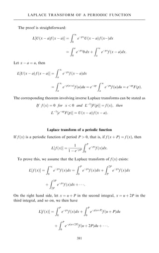 The proof is straightforward:
L U…x ÿ a†f …x ÿ a†
‰ Š ˆ
Z 1
0
eÿpx
U…x ÿ a† f …xÿ†dx
ˆ
Z a
0
eÿpx
0 dx ‡
Z 1
a
eÿpx
f …x ÿ a†dx:
Let x ÿ a ˆ u, then
L U…x ÿ a† f …x ÿ a†
‰ Š ˆ
Z 1
a
eÿpx
f …x ÿ a†dx
ˆ
Z 1
a
eÿp…u‡a†
f …u†du ˆ eÿap
Z 1
a
eÿpu
f …u†du ˆ eÿap
F…p†:
The corresponding theorem involving inverse Laplace transforms can be stated as
If f …x† ˆ 0 for x  0 and Lÿ1
‰F…p†Š ˆ f …x†, then
Lÿ1
‰eÿap
F…p†Š ˆ U…x ÿ a† f …x ÿ a†:
Laplace transform of a periodic function
If f …x† is a periodic function of period P  0, that is, if f …x ‡ P† ˆ f …x†, then
L‰ f …x†Š ˆ
1
1 ÿ eÿpP
Z P
0
eÿpx
f …x†dx:
To prove this, we assume that the Laplace transform of f …x† exists:
L‰ f …x†Š ˆ
Z 1
0
eÿpx
f …x†dx ˆ
Z P
0
eÿpx
f …x†dx ‡
Z 2P
P
eÿpx
f …x†dx
‡
Z 3P
2P
eÿpx
f …x†dx ‡   :
On the right hand side, let x ˆ u ‡ P in the second integral, x ˆ u ‡ 2P in the
third integral, and so on, we then have
L f …x†
‰ Š ˆ
Z P
0
eÿpx
f …x†dx ‡
Z P
0
eÿp…u‡P†
f …u ‡ P†du
‡
Z P
0
eÿp…u‡2P†
f …u ‡ 2P†du ‡   :
381
LAPLACE TRANSFORM OF A PERIODIC FUNCTION
 