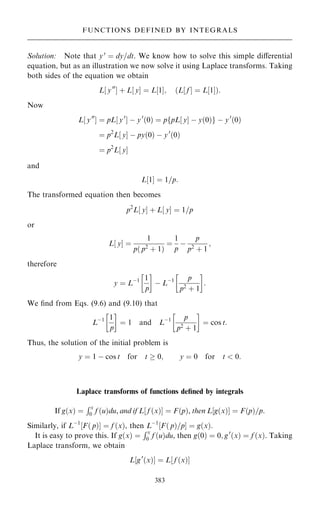 Solution: Note that y0
ˆ dy=dt. We know how to solve this simple diÿerential
equation, but as an illustration we now solve it using Laplace transforms. Taking
both sides of the equation we obtain
L‰ y00
Š ‡ L‰ yŠ ˆ L‰1Š; …L‰ f Š ˆ L‰1Š†:
Now
L‰ y00
Š ˆ pL‰ y0
Š ÿ y0
…0† ˆ pfpL‰ yŠ ÿ y…0†g ÿ y0
…0†
ˆ p2
L‰ yŠ ÿ py…0† ÿ y0
…0†
ˆ p2
L‰ yŠ
and
L‰1Š ˆ 1=p:
The transformed equation then becomes
p2
L y
‰ Š ‡ L y
‰ Š ˆ 1=p
or
L y
‰ Š ˆ
1
p… p2
‡ 1†
ˆ
1
p
ÿ
p
p2
‡ 1
;
therefore
y ˆ Lÿ1 1
p
 
ÿ Lÿ1 p
p2
‡ 1
 
:
We ®nd from Eqs. (9.6) and (9.10) that
Lÿ1 1
p
 
ˆ 1 and Lÿ1 p
p2 ‡ 1
 
ˆ cos t:
Thus, the solution of the initial problem is
y ˆ 1 ÿ cos t for t  0; y ˆ 0 for t  0:
Laplace transforms of functions de®ned by integrals
If g…x† ˆ
Rx
0 f …u†du, and if L f …x†
‰ Š ˆ F…p†, then L g…x†
‰ Š ˆ F…p†=p.
Similarly, if Lÿ1
F… p†
‰ Š ˆ f …x†, then Lÿ1
F… p†=p
‰ Š ˆ g…x†:
It is easy to prove this. If g…x† ˆ
Rx
0 f …u†du, then g…0† ˆ 0; g0
…x† ˆ f …x†. Taking
Laplace transform, we obtain
L‰g0
…x†Š ˆ L‰ f …x†Š
383
FUNCTIONS DEFINED BY INTEGRALS
 