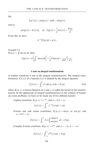 but
L‰g0
…x†Š ˆ pL‰g…x†Š ÿ g…0† ˆ pL‰g…x†Š
and so
pL‰g…x†Š ˆ L‰ f …x†Š; or L‰g…x†Š ˆ
1
p
L f …x†
‰ Š ˆ
F…p†
p
:
From this we have
Lÿ1
F…p†=p
‰ Š ˆ g…x†:
Example 9.7
If g…x† ˆ
Ru
0 sin au du, then
L‰g…x†Š ˆ L
Z u
0
sin au du
 
ˆ
1
p
L sin au
‰ Š ˆ
a
p…p2
‡ a2
†
:
A note on integral transformations
A Laplace transform is one of the integral transformations. The integral trans-
formation T‰ f …x†Š of a function f …x† is de®ned by the integral equation
T f …x†
‰ Š ˆ
Z b
a
f …x†K… p; x†dx ˆ F… p†; …9:6†
where K… p; x†, a known function of p and x, is called the kernel of the transfor-
mation. In the application of integral transformations to the solution of bound-
ary-value problems, we have so far made use of ®ve diÿerent kernels:
Laplace transform: K… p; x† ˆ eÿpx
, and a ˆ 0; b ˆ 1:
L‰ f …x†Š ˆ
Z 1
0
eÿpx
f …x†dx ˆ …p†:
Fourier sine and cosine transforms: K… p; x† ˆ sin px or cos px, and
a ˆ 0; b ˆ 1:
F‰ f …x†Š ˆ
Z 1
0
f …x†

sin…px†
cos…px†
dx ˆ F…p†:
Complex Fourier transform: K…p; x† ˆ eipx
; and a ˆ ÿ1, b ˆ ÿ1:
F‰ f …x†Š ˆ
Z 1
ÿ1
eipx
f …x†dx ˆ F…p†:
384
THE LAPLACE TRANSFORMATION
 