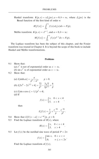 Hankel transform: K…p; x† ˆ xJn…px†; a ˆ 0; b ˆ 1, where Jn…px† is the
Bessel function of the ®rst kind of order n:
H‰ f …x†Š ˆ
Z 1
0
f …x†xJn…x†dx ˆ F…p†:
Mellin transform: K…p; x† ˆ xpÿ1
, and a ˆ 0; b ˆ 1:
M‰ f …x†Š ˆ
Z 1
0
f …x†xpÿ1
dx ˆ F…p†:
The Laplace transform has been the subject of this chapter, and the Fouier
transform was treated in Chapter 4. It is beyond the scope of this book to include
Hankel and Mellin transformations.
Problems
9.1 Show that:
(a) et2
is not of exponential order as x ! 1.
(b) sin et2
is of exponential order as x ! 1.
9.2 Show that:
(a) L‰sinh axŠ ˆ
a
p2
ÿ a2
; p  0:
(b) L‰3x4
ÿ 2x3=2
‡ 6Š ˆ
72
p5
ÿ
3


p
2p5=2
‡
6
p
.
(c) L‰sin x cos xŠ ˆ 1=…p2
‡ 4†:
(d) If
f …x† ˆ
x; 0  x  4
5; x  4
;

then
L‰ f …x† ˆ
1
p2
‡
eÿ4p
p
ÿ
eÿ4p
p2
:
9.4 Show that L‰U…x ÿ a†Š ˆ eÿap
=p; p  0:
9.5 Find the Laplace transform of H…x†, where
H…x† ˆ
x;
5;
0  x  4
x  4
:

9.5 Let f …x† be the recti®ed sine wave of period P ˆ 2:
f …x† ˆ
sin x; 0  x  
0;   x  2
:

Find the Laplace transform of f …x†.
385
PROBLEMS
 