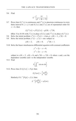 9.6 Find
Lÿ1 15
p2 ‡ 4p ‡ 13
 
:
9.7 Prove that if f 0
…x† is continuous and f 00
…x† is piecewise continuous in every
®nite interval 0  x  k and if f …x† and f 0
…x† are of exponential order for
x  k, then
L‰ f F…x†Š ˆ p2
L‰ f …x†Š ÿ pf …0† ÿ f 0
…0†:
(Hint: Use (9.19) with f 0
…x† in place of f …x† and f 00
…x† in place of f 0
…x†.)
9.8 Solve the initial problem y00
…t† ‡ ÿ2
y…t† ˆ A sin !t; y…0† ˆ 1; y0
…0† ˆ 0.
9.9 Solve the initial problem yF…t† ÿ y0
…t† ˆ sin t subject to
y…0† ˆ 2; y…0† ˆ 0; y00
…0† ˆ 1:
9.10 Solve the linear simultaneous diÿerential equation with constant coecients
y00
‡ 2y ÿ x ˆ 0;
x00
‡ 2x ÿ y ˆ 0;
subject to x…0† ˆ 2; y…0† ˆ 0, and x0
…0† ˆ y0
…0† ˆ 0, where x and y are the
dependent variables and t is the independent variable.
9.11 Find
L
Z 1
0
cos au du
 
:
9.12. Prove that if L‰ f …x†Š ˆ F…p† then
L‰ f …ax†Š ˆ
1
a
F
p
a
 
:
Similarly if Lÿ1
‰F…p†Š ˆ f …x† then
Lÿ1
F
p
a
 
h i
ˆ af …ax†:
386
THE LAPLACE TRANSFORMATION
 