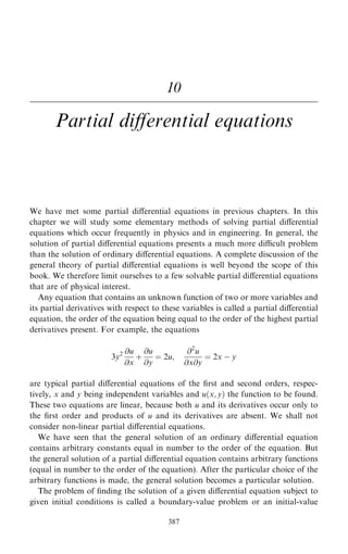 10
Partial diÿerential equations
We have met some partial diÿerential equations in previous chapters. In this
chapter we will study some elementary methods of solving partial diÿerential
equations which occur frequently in physics and in engineering. In general, the
solution of partial diÿerential equations presents a much more dicult problem
than the solution of ordinary diÿerential equations. A complete discussion of the
general theory of partial diÿerential equations is well beyond the scope of this
book. We therefore limit ourselves to a few solvable partial diÿerential equations
that are of physical interest.
Any equation that contains an unknown function of two or more variables and
its partial derivatives with respect to these variables is called a partial diÿerential
equation, the order of the equation being equal to the order of the highest partial
derivatives present. For example, the equations
3y2 @u
@x
‡
@u
@y
ˆ 2u;
@2
u
@x@y
ˆ 2x ÿ y
are typical partial diÿerential equations of the ®rst and second orders, respec-
tively, x and y being independent variables and u…x; y† the function to be found.
These two equations are linear, because both u and its derivatives occur only to
the ®rst order and products of u and its derivatives are absent. We shall not
consider non-linear partial diÿerential equations.
We have seen that the general solution of an ordinary diÿerential equation
contains arbitrary constants equal in number to the order of the equation. But
the general solution of a partial diÿerential equation contains arbitrary functions
(equal in number to the order of the equation). After the particular choice of the
arbitrary functions is made, the general solution becomes a particular solution.
The problem of ®nding the solution of a given diÿerential equation subject to
given initial conditions is called a boundary-value problem or an initial-value
387
 