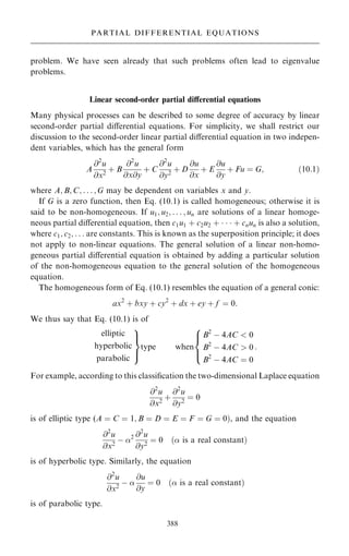 problem. We have seen already that such problems often lead to eigenvalue
problems.
Linear second-order partial diÿerential equations
Many physical processes can be described to some degree of accuracy by linear
second-order partial diÿerential equations. For simplicity, we shall restrict our
discussion to the second-order linear partial diÿerential equation in two indepen-
dent variables, which has the general form
A
@2
u
@x2
‡ B
@2
u
@x@y
‡ C
@2
u
@y2
‡ D
@u
@x
‡ E
@u
@y
‡ Fu ˆ G; …10:1†
where A; B; C; . . . ; G may be dependent on variables x and y.
If G is a zero function, then Eq. (10.1) is called homogeneous; otherwise it is
said to be non-homogeneous. If u1; u2; . . . ; un are solutions of a linear homoge-
neous partial diÿerential equation, then c1u1 ‡ c2u2 ‡    ‡ cnun is also a solution,
where c1; c2; . . . are constants. This is known as the superposition principle; it does
not apply to non-linear equations. The general solution of a linear non-homo-
geneous partial diÿerential equation is obtained by adding a particular solution
of the non-homogeneous equation to the general solution of the homogeneous
equation.
The homogeneous form of Eq. (10.1) resembles the equation of a general conic:
ax2
‡ bxy ‡ cy2
‡ dx ‡ ey ‡ f ˆ 0:
We thus say that Eq. (10.1) is of
elliptic
hyperbolic
parabolic
9

=

;
type when
B2
ÿ 4AC  0
B2
ÿ 4AC  0
B2
ÿ 4AC ˆ 0
8



:
:
For example, according to this classi®cation the two-dimensional Laplace equation
@2
u
@x2
‡
@2
u
@y2
ˆ 0
is of elliptic type (A ˆ C ˆ 1; B ˆ D ˆ E ˆ F ˆ G ˆ 0†, and the equation
@2
u
@x2
ÿ 2 @2
u
@y2
ˆ 0 … is a real constant†
is of hyperbolic type. Similarly, the equation
@2
u
@x2
ÿ 
@u
@y
ˆ 0 … is a real constant†
is of parabolic type.
388
PARTIAL DIFFERENTIAL EQUATIONS
 
