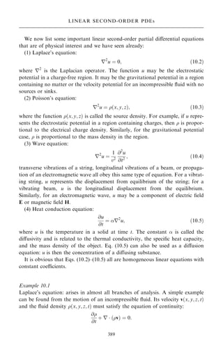 We now list some important linear second-order partial diÿerential equations
that are of physical interest and we have seen already:
(1) Laplace's equation:
r2
u ˆ 0; …10:2†
where r2
is the Laplacian operator. The function u may be the electrostatic
potential in a charge-free region. It may be the gravitational potential in a region
containing no matter or the velocity potential for an incompressible ¯uid with no
sources or sinks.
(2) Poisson's equation:
r2
u ˆ …x; y; z†; …10:3†
where the function …x; y; z† is called the source density. For example, if u repre-
sents the electrostatic potential in a region containing charges, then  is propor-
tional to the electrical charge density. Similarly, for the gravitational potential
case,  is proportional to the mass density in the region.
(3) Wave equation:
r2
u ˆ
1
v2
@2
u
@t2
; …10:4†
transverse vibrations of a string, longitudinal vibrations of a beam, or propaga-
tion of an electromagnetic wave all obey this same type of equation. For a vibrat-
ing string, u represents the displacement from equilibrium of the string; for a
vibrating beam, u is the longitudinal displacement from the equilibrium.
Similarly, for an electromagnetic wave, u may be a component of electric ®eld
E or magnetic ®eld H.
(4) Heat conduction equation:
@u
@t
ˆ r2
u; …10:5†
where u is the temperature in a solid at time t. The constant  is called the
diÿusivity and is related to the thermal conductivity, the speci®c heat capacity,
and the mass density of the object. Eq. (10.5) can also be used as a diÿusion
equation: u is then the concentration of a diÿusing substance.
It is obvious that Eqs. (10.2)±(10.5) all are homogeneous linear equations with
constant coecients.
Example 10.1
Laplace's equation: arises in almost all branches of analysis. A simple example
can be found from the motion of an incompressible ¯uid. Its velocity v…x; y; z; t†
and the ¯uid density …x; y; z; t† must satisfy the equation of continuity:
@
@t
‡ r  …v† ˆ 0:
389
LINEAR SECOND-ORDER PDEs
 