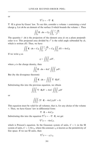 or
r2
 ˆ ÿr  E:
r  E is given by Gauss' law. To see this, consider a volume  containing a total
charge q. Let ds be an element of the surface S which bounds the volume . Then
ZZ
S
E  ds ˆ Cq
ZZ
S
^
r  ds
r2
:
The quantity ^
r  ds is the projection of the element area ds on a plane perpendi-
cular to r. This projected area divided by r2
is the solid angle subtended by ds,
which is written dÿ. Thus, we have
ZZ
S
E  ds ˆ Cq
ZZ
S
^
r  ds
r2
ˆ Cq
ZZ
S
dÿ ˆ 4Cq:
If we write q as
q ˆ
ZZZ

dV;
where  is the charge density, then
ZZ
S
E  ds ˆ 4C
ZZZ

dV:
But (by the divergence theorem)
ZZ
S
E  ds ˆ
ZZZ

r  EdV:
Substituting this into the previous equation, we obtain
ZZZ

r  EdV ˆ 4C
ZZZ

dV
or
ZZZ

r  E ÿ 4C
… †dV ˆ 0:
This equation must be valid for all volumes, that is, for any choice of the volume
. Thus, we have Gauss' law in diÿerential form:
r  E ˆ 4C:
Substituting this into the equation r2
 ˆ ÿr  E, we get
r2
 ˆ ÿ4C;
which is Poisson's equation. In the Gaussian system of units, C ˆ 1; in the SI
system of units, C ˆ 1=40, where the constant 0 is known as the permittivity of
free space. If we use SI units, then
r2
 ˆ ÿ=0:
391
LINEAR SECOND-ORDER PDEs
 