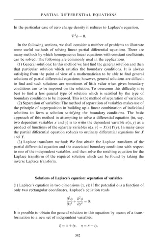 In the particular case of zero charge density it reduces to Laplace's equation,
r2
 ˆ 0:
In the following sections, we shall consider a number of problems to illustrate
some useful methods of solving linear partial diÿerential equations. There are
many methods by which homogeneous linear equations with constant coecients
can be solved. The following are commonly used in the applications.
(1) General solutions: In this method we ®rst ®nd the general solution and then
that particular solution which satis®es the boundary conditions. It is always
satisfying from the point of view of a mathematician to be able to ®nd general
solutions of partial diÿerential equations; however, general solutions are dicult
to ®nd and such solutions are sometimes of little value when given boundary
conditions are to be imposed on the solution. To overcome this diculty it is
best to ®nd a less general type of solution which is satis®ed by the type of
boundary conditions to be imposed. This is the method of separation of variables.
(2) Separation of variables: The method of separation of variables makes use of
the principle of superposition in building up a linear combination of individual
solutions to form a solution satisfying the boundary conditions. The basic
approach of this method in attempting to solve a diÿerential equation (in, say,
two dependent variables x and y) is to write the dependent variable u…x; y† as a
product of functions of the separate variables u…x; y† ˆ X…x†Y…y†. In many cases
the partial diÿerential equation reduces to ordinary diÿerential equations for X
and Y.
(3) Laplace transform method: We ®rst obtain the Laplace transform of the
partial diÿerential equation and the associated boundary conditions with respect
to one of the independent variables, and then solve the resulting equation for the
Laplace transform of the required solution which can be found by taking the
inverse Laplace transform.
Solutions of Laplace's equation: separation of variables
(1) Laplace's equation in two dimensions …x; y†: If the potential  is a function of
only two rectangular coordinates, Laplace's equation reads
@2

@x2
‡
@2

@y2
ˆ 0:
It is possible to obtain the general solution to this equation by means of a trans-
formation to a new set of independent variables:
 ˆ x ‡ iy;  ˆ x ÿ iy;
392
PARTIAL DIFFERENTIAL EQUATIONS
 