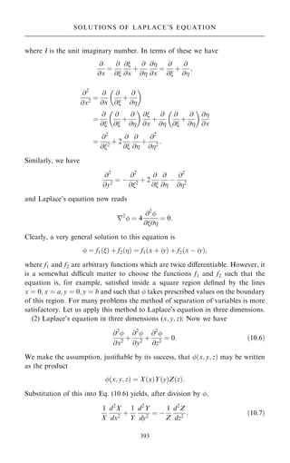 where I is the unit imaginary number. In terms of these we have
@
@x
ˆ
@
@
@
@x
‡
@
@
@
@x
ˆ
@
@
‡
@
@
;
@2
@x2
ˆ
@
@x
@
@
‡
@
@
 
ˆ
@
@
@
@
‡
@
@
 
@
@x
‡
@
@
@
@
‡
@
@
 
@
@x
ˆ
@2
@2
‡ 2
@
@
@
@
‡
@2
@2
:
Similarly, we have
@2
@y2
ˆ ÿ
@2
@2
‡ 2
@
@
@
@
ÿ
@2
@2
and Laplace's equation now reads
r2
 ˆ 4
@2

@@
ˆ 0:
Clearly, a very general solution to this equation is
 ˆ f1…† ‡ f2…† ˆ f1…x ‡ iy† ‡ f2…x ÿ iy†;
where f1 and f2 are arbitrary functions which are twice diÿerentiable. However, it
is a somewhat dicult matter to choose the functions f1 and f2 such that the
equation is, for example, satis®ed inside a square region de®ned by the lines
x ˆ 0; x ˆ a; y ˆ 0; y ˆ b and such that  takes prescribed values on the boundary
of this region. For many problems the method of separation of variables is more
satisfactory. Let us apply this method to Laplace's equation in three dimensions.
(2) Laplace's equation in three dimensions (x; y; z): Now we have
@2

@x2
‡
@2

@y2
‡
@2

@z2
ˆ 0: …10:6†
We make the assumption, justi®able by its success, that …x; y; z† may be written
as the product
…x; y; z† ˆ X…x†Y…y†Z…z†:
Substitution of this into Eq. (10.6) yields, after division by ;
1
X
d2
X
dx2
‡
1
Y
d2
Y
dy2
ˆ ÿ
1
Z
d2
Z
dz2
: …10:7†
393
SOLUTIONS OF LAPLACE'S EQUATION
 