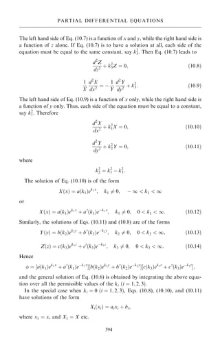 The left hand side of Eq. (10.7) is a function of x and y, while the right hand side is
a function of z alone. If Eq. (10.7) is to have a solution at all, each side of the
equation must be equal to the same constant, say k2
3. Then Eq. (10.7) leads to
d2
Z
dz2
‡ k2
3Z ˆ 0; …10:8†
1
X
d2
X
dx2
ˆ ÿ
1
Y
d2
Y
dy2
‡ k2
3: …10:9†
The left hand side of Eq. (10.9) is a function of x only, while the right hand side is
a function of y only. Thus, each side of the equation must be equal to a constant,
say k2
1. Therefore
d2
X
dx2
‡ k2
1X ˆ 0; …10:10†
d2
Y
dy2
‡ k2
2Y ˆ 0; …10:11†
where
k2
2 ˆ k2
1 ÿ k2
3:
The solution of Eq. (10.10) is of the form
X…x† ˆ a…k1†ek1x
; k1 6ˆ 0; ÿ 1  k1  1
or
X…x† ˆ a…k1†ek1x
‡ a0
…k1†eÿk1x
; k1 6ˆ 0; 0  k1  1: …10:12†
Similarly, the solutions of Eqs. (10.11) and (10.8) are of the forms
Y…y† ˆ b…k2†ek2y
‡ b0
…k2†eÿk2y
; k2 6ˆ 0; 0  k2  1; …10:13†
Z…z† ˆ c…k3†ek3z
‡ c0
…k3†eÿk3z
; k3 6ˆ 0; 0  k3  1: …10:14†
Hence
 ˆ ‰a…k1†ek1x
‡ a0
…k1†eÿk1x
Š‰b…k2†ek2y
‡ b0
…k2†eÿk2y
Š‰c…k3†ek3z
‡ c0
…k3†eÿk3z
Š;
and the general solution of Eq. (10.6) is obtained by integrating the above equa-
tion over all the permissible values of the ki …i ˆ 1; 2; 3†.
In the special case when ki ˆ 0 …i ˆ 1; 2; 3†, Eqs. (10.8), (10.10), and (10.11)
have solutions of the form
Xi…xi† ˆ aixi ‡ bi;
where x1 ˆ x, and X1 ˆ X etc.
394
PARTIAL DIFFERENTIAL EQUATIONS
 