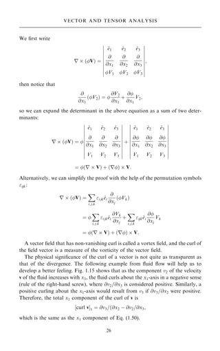 We ®rst write
r  …V† ˆ
^
e1 ^
e2 ^
e3
@
@x1
@
@x2
@
@x3
V1 V2 V3
þ
þ
þ
þ
þ
þ
þ
þ
þ
þ
þ
þ
þ
þ
þ
þ
þ
þ
þ
þ
;
then notice that
@
@x1
…V2† ˆ 
@V2
@x1
‡
@
@x1
V2;
so we can expand the determinant in the above equation as a sum of two deter-
minants:
r  …V† ˆ 
^
e1 ^
e2 ^
e3
@
@x1
@
@x2
@
@x3
V1 V2 V3
þ
þ
þ
þ
þ
þ
þ
þ
þ
þ
þ
þ
þ
þ
þ
þ
þ
þ
þ
þ
þ
þ
‡
^
e1 ^
e2 ^
e3
@
@x1
@
@x2
@
@x3
V1 V2 V3
þ
þ
þ
þ
þ
þ
þ
þ
þ
þ
þ
þ
þ
þ
þ
þ
þ
þ
þ
þ
þ
þ
ˆ …r  V† ‡ …r†  V:
Alternatively, we can simplify the proof with the help of the permutation symbols
ijk:
r  …V† ˆ
X
i; j;k
i jk^
ei
@
@xj
…Vk†
ˆ 
X
i; j;k
i jk^
ei
@Vk
@xj
‡
X
i; j;k
ijk^
ei
@
@xj
Vk
ˆ …r  V† ‡ …r†  V:
A vector ®eld that has non-vanishing curl is called a vortex ®eld, and the curl of
the ®eld vector is a measure of the vorticity of the vector ®eld.
The physical signi®cance of the curl of a vector is not quite as transparent as
that of the divergence. The following example from ¯uid ¯ow will help us to
develop a better feeling. Fig. 1.15 shows that as the component v2 of the velocity
v of the ¯uid increases with x3, the ¯uid curls about the x1-axis in a negative sense
(rule of the right-hand screw), where @v2=@x3 is considered positive. Similarly, a
positive curling about the x1-axis would result from v3 if @v3=@x2 were positive.
Therefore, the total x1 component of the curl of v is
‰curl vŠ1 ˆ @v3=…@x2 ÿ @v2=@x3;
which is the same as the x1 component of Eq. (1.50).
26
VECTOR AND TENSOR ANALYSIS
 