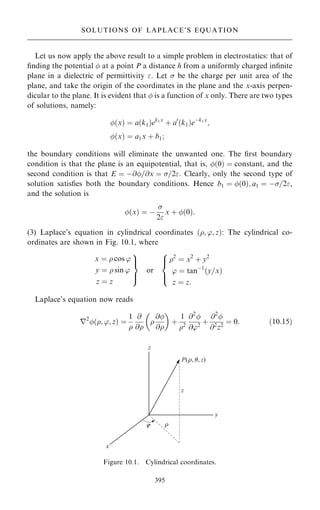 Let us now apply the above result to a simple problem in electrostatics: that of
®nding the potential  at a point P a distance h from a uniformly charged in®nite
plane in a dielectric of permittivity . Let  be the charge per unit area of the
plane, and take the origin of the coordinates in the plane and the x-axis perpen-
dicular to the plane. It is evident that  is a function of x only. There are two types
of solutions, namely:
…x† ˆ a…k1†ek1x
‡ a0
…k1†eÿk1x
;
…x† ˆ a1x ‡ b1;
the boundary conditions will eliminate the unwanted one. The ®rst boundary
condition is that the plane is an equipotential, that is, …0† ˆ constant, and the
second condition is that E ˆ ÿ@=@x ˆ =2. Clearly, only the second type of
solution satis®es both the boundary conditions. Hence b1 ˆ …0†; a1 ˆ ÿ=2,
and the solution is
…x† ˆ ÿ

2
x ‡ …0†:
(3) Laplace's equation in cylindrical coordinates …; '; z†: The cylindrical co-
ordinates are shown in Fig. 10.1, where
x ˆ  cos '
y ˆ  sin '
z ˆ z
9

=

;
or
2
ˆ x2
‡ y2
' ˆ tanÿ1
…y=x†
z ˆ z:
8



:
Laplace's equation now reads
r2
…; '; z† ˆ
1

@
@

@
@
 
‡
1
2
@2

@'2
‡
@2

@2
z2
ˆ 0: …10:15†
395
SOLUTIONS OF LAPLACE'S EQUATION
Figure 10.1. Cylindrical coordinates.
 