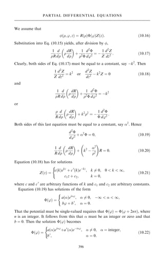 We assume that
…; '; z† ˆ R…†…'†Z…z†: …10:16†
Substitution into Eq. (10.15) yields, after division by ,
1
R
d
d

dR
d
 
‡
1
2

d2

d'2
ˆ ÿ
1
Z
d2
Z
dz2
: …10:17†
Clearly, both sides of Eq. (10.17) must be equal to a constant, say ÿk2
. Then
1
Z
d2
Z
dz2
ˆ k2
or
d2
Z
dz2
ÿ k2
Z ˆ 0 …10:18†
and
1
R
d
d

dR
d
 
‡
1
2

d2

d'2
ˆ ÿk2
or

R
d
d

dR
d
 
‡ k2
2
ˆ ÿ
1

d2

d'2
:
Both sides of this last equation must be equal to a constant, say 2
. Hence
d2

d'2
‡ 2
 ˆ 0; …10:19†
1
R
d
d

dR
d
 
‡ k2
ÿ
2
2
þ !
R ˆ 0: …10:20†
Equation (10.18) has for solutions
Z…z† ˆ
c…k†ekz
‡ c0
…k†eÿkz
; k 6ˆ 0; 0  k  1;
c1z ‡ c2; k ˆ 0;
(
…10:21†
where c and c0
are arbitrary functions of k and c1 and c2 are arbitrary constants.
Equation (10.19) has solutions of the form
…'† ˆ
a…†ei'
;  6ˆ 0; ÿ1    1;
b' ‡ b0
;  ˆ 0:
(
That the potential must be single-valued requires that …'† ˆ …' ‡ 2n†, where
n is an integer. It follows from this that  must be an integer or zero and that
b ˆ 0. Then the solution …'† becomes
…'† ˆ
a…†ei'
‡a0
…†eÿi'
;  6ˆ 0;  ˆ integer;
b0
;  ˆ 0:
(
…10:22†
396
PARTIAL DIFFERENTIAL EQUATIONS
 