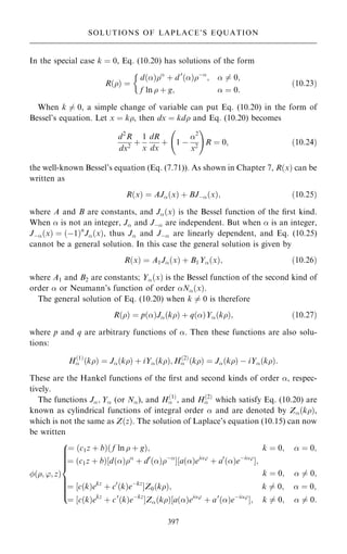 In the special case k ˆ 0, Eq. (10.20) has solutions of the form
R…† ˆ
d…†
‡ d 0
…†ÿ
;  6ˆ 0;
f ln  ‡ g;  ˆ 0:

…10:23†
When k 6ˆ 0, a simple change of variable can put Eq. (10.20) in the form of
Bessel's equation. Let x ˆ k, then dx ˆ kd and Eq. (10.20) becomes
d2
R
dx2
‡
1
x
dR
dx
‡ 1 ÿ
2
x2
þ !
R ˆ 0; …10:24†
the well-known Bessel's equation (Eq. (7.71)). As shown in Chapter 7, R…x† can be
written as
R…x† ˆ AJ…x† ‡ BJÿ…x†; …10:25†
where A and B are constants, and J…x† is the Bessel function of the ®rst kind.
When  is not an integer, J and Jÿ are independent. But when  is an integer,
Jÿ…x† ˆ …ÿ1†n
J…x†, thus J and Jÿ are linearly dependent, and Eq. (10.25)
cannot be a general solution. In this case the general solution is given by
R…x† ˆ A1J…x† ‡ B1Y…x†; …10:26†
where A1 and B2 are constants; Y…x† is the Bessel function of the second kind of
order  or Neumann's function of order N…x†.
The general solution of Eq. (10.20) when k 6ˆ 0 is therefore
R…† ˆ p…†J…k† ‡ q…†Y…k†; …10:27†
where p and q are arbitrary functions of . Then these functions are also solu-
tions:
H…1†
 …k† ˆ J…k† ‡ iY…k†; H…2†
 …k† ˆ J…k† ÿ iY…k†:
These are the Hankel functions of the ®rst and second kinds of order , respec-
tively.
The functions J; Y (or N), and H…1†
 , and H…2†
 which satisfy Eq. (10.20) are
known as cylindrical functions of integral order  and are denoted by Z…k†,
which is not the same as Z…z†. The solution of Laplace's equation (10.15) can now
be written
…; '; z†
ˆ …c1z ‡ b†… f ln  ‡ g†; k ˆ 0;  ˆ 0;
ˆ …c1z ‡ b†‰d…†
‡ d0
…†ÿ
Š‰a…†ei'
‡ a0
…†eÿi'
Š;
k ˆ 0;  6ˆ 0;
ˆ ‰c…k†ekz
‡ c0
…k†eÿkz
ŠZ0…k†; k 6ˆ 0;  ˆ 0;
ˆ ‰c…k†ekz
‡ c0
…k†eÿkz
ŠZ…k†‰a…†ei'
‡ a0
…†eÿi'
Š; k 6ˆ 0;  6ˆ 0:
8













:
397
SOLUTIONS OF LAPLACE'S EQUATION
 