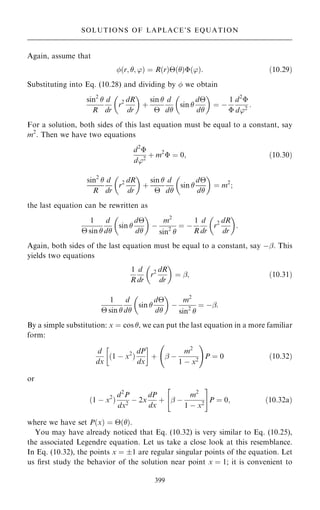 Again, assume that
…r; ; '† ˆ R…r†…†…'†: …10:29†
Substituting into Eq. (10.28) and dividing by  we obtain
sin2

R
d
dr
r2 dR
dr
 
‡
sin 

d
d
sin 
d
d
 
ˆ ÿ
1

d2

d'2
:
For a solution, both sides of this last equation must be equal to a constant, say
m2
. Then we have two equations
d2

d'2
‡ m2
 ˆ 0; …10:30†
sin2

R
d
dr
r2 dR
dr
 
‡
sin 

d
d
sin 
d
d
 
ˆ m2
;
the last equation can be rewritten as
1
 sin 
d
d
sin 
d
d
 
ÿ
m2
sin2

ˆ ÿ
1
R
d
dr
r2 dR
dr
 
:
Again, both sides of the last equation must be equal to a constant, say ÿÿ. This
yields two equations
1
R
d
dr
r2 dR
dr
 
ˆ ÿ; …10:31†
1
 sin 
d
d
sin 
d
d
 
ÿ
m2
sin2

ˆ ÿÿ:
By a simple substitution: x ˆ cos , we can put the last equation in a more familiar
form:
d
dx
…1 ÿ x2
†
dP
dx
 
‡ ÿ ÿ
m2
1 ÿ x2
þ !
P ˆ 0 …10:32†
or
…1 ÿ x2
†
d2
P
dx2
ÿ 2x
dP
dx
‡ ÿ ÿ
m2
1 ÿ x2
 #
P ˆ 0; …10:32a†
where we have set P…x† ˆ …†.
You may have already noticed that Eq. (10.32) is very similar to Eq. (10.25),
the associated Legendre equation. Let us take a close look at this resemblance.
In Eq. (10.32), the points x ˆ 1 are regular singular points of the equation. Let
us ®rst study the behavior of the solution near point x ˆ 1; it is convenient to
399
SOLUTIONS OF LAPLACE'S EQUATION
 