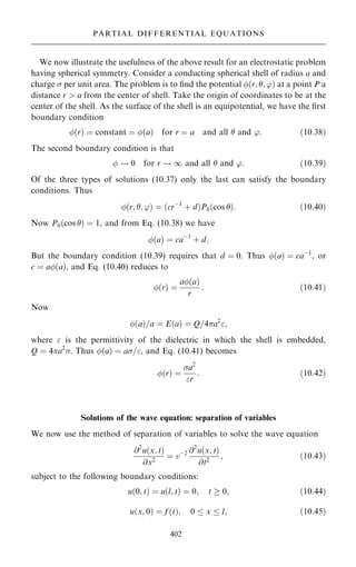 We now illustrate the usefulness of the above result for an electrostatic problem
having spherical symmetry. Consider a conducting spherical shell of radius a and
charge  per unit area. The problem is to ®nd the potential …r; ; '† at a point P a
distance r  a from the center of shell. Take the origin of coordinates to be at the
center of the shell. As the surface of the shell is an equipotential, we have the ®rst
boundary condition
…r† ˆ constant ˆ …a† for r ˆ a and all  and ': …10:38†
The second boundary condition is that
 ! 0 for r ! 1 and all  and ': …10:39†
Of the three types of solutions (10.37) only the last can satisfy the boundary
conditions. Thus
…r; ; '† ˆ …crÿ1
‡ d†P0…cos †: …10:40†
Now P0…cos † ˆ 1, and from Eq. (10.38) we have
…a† ˆ caÿ1
‡ d:
But the boundary condition (10.39) requires that d ˆ 0. Thus …a† ˆ caÿ1
, or
c ˆ a…a†, and Eq. (10.40) reduces to
…r† ˆ
a…a†
r
: …10:41†
Now
…a†=a ˆ E…a† ˆ Q=4a2
;
where  is the permittivity of the dielectric in which the shell is embedded,
Q ˆ 4a2
. Thus …a† ˆ a=, and Eq. (10.41) becomes
…r† ˆ
a2
r
: …10:42†
Solutions of the wave equation: separation of variables
We now use the method of separation of variables to solve the wave equation
@2
u…x; t†
@x2
ˆ vÿ2 @2
u…x; t†
@t2
; …10:43†
subject to the following boundary conditions:
u…0; t† ˆ u…l; t† ˆ 0; t  0; …10:44†
u…x; 0† ˆ f …t†; 0  x  l; …10:45†
402
PARTIAL DIFFERENTIAL EQUATIONS
 