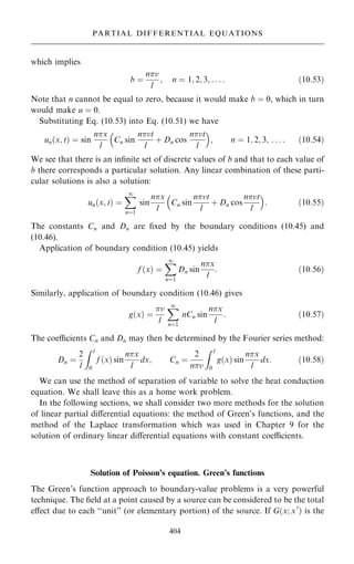 which implies
b ˆ
nv
l
; n ˆ 1; 2; 3; . . . : …10:53†
Note that n cannot be equal to zero, because it would make b ˆ 0, which in turn
would make u ˆ 0.
Substituting Eq. (10.53) into Eq. (10.51) we have
un…x; t† ˆ sin
nx
l
Cn sin
nvt
l
‡ Dn cos
nvt
l
 
; n ˆ 1; 2; 3; . . . : …10:54†
We see that there is an in®nite set of discrete values of b and that to each value of
b there corresponds a particular solution. Any linear combination of these parti-
cular solutions is also a solution:
un…x; t† ˆ
X
1
nˆ1
sin
nx
l
Cn sin
nvt
l
‡ Dn cos
nvt
l
 
: …10:55†
The constants Cn and Dn are ®xed by the boundary conditions (10.45) and
(10.46).
Application of boundary condition (10.45) yields
f …x† ˆ
X
1
nˆ1
Dn sin
nx
l
: …10:56†
Similarly, application of boundary condition (10.46) gives
g…x† ˆ
v
l
X
1
nˆ1
nCn sin
nx
l
: …10:57†
The coecients Cn and Dn may then be determined by the Fourier series method:
Dn ˆ
2
l
Z l
0
f …x† sin
nx
l
dx; Cn ˆ
2
nv
Z l
0
g…x† sin
nx
l
dx: …10:58†
We can use the method of separation of variable to solve the heat conduction
equation. We shall leave this as a home work problem.
In the following sections, we shall consider two more methods for the solution
of linear partial diÿerential equations: the method of Green's functions, and the
method of the Laplace transformation which was used in Chapter 9 for the
solution of ordinary linear diÿerential equations with constant coecients.
Solution of Poisson's equation. Green's functions
The Green's function approach to boundary-value problems is a very powerful
technique. The ®eld at a point caused by a source can be considered to be the total
eÿect due to each ``unit'' (or elementary portion) of the source. If G…x; x0
† is the
404
PARTIAL DIFFERENTIAL EQUATIONS
 