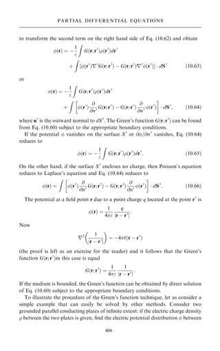 to transform the second term on the right hand side of Eq. (10.62) and obtain
…r† ˆ ÿ
1

Z
G…r; r0
†…r0
†dr0
‡
Z
‰…r0
†r0
G…r; r0
† ÿ G…r; r0
†r0
…r0
†Š  dS0
…10:63†
or
…r† ˆ ÿ
1

Z
G…r; r0
†…r0
†dr0
‡
Z 
…r0
†
@
@n0 G…r; r0
† ÿ G…r; r0
†
@
@n0 …r0
†

 dS0
; …10:64†
where n0
is the outward normal to dS0
. The Green's function G…r; r0
† can be found
from Eq. (10.60) subject to the appropriate boundary conditions.
If the potential  vanishes on the surface S 0
or @=@n0
vanishes, Eq. (10.64)
reduces to
…r† ˆ ÿ
1

Z
G…r; r0
†…r0
†dr0
: …10:65†
On the other hand, if the surface S 0
encloses no charge, then Poisson's equation
reduces to Laplace's equation and Eq. (10.64) reduces to
…r† ˆ
Z 
…r0
†
@
@n0 G…r; r0
† ÿ G…r; r0
†
@
@n0 …r0
†

 dS0
: …10:66†
The potential at a ®eld point r due to a point charge q located at the point r0
is
…r† ˆ
1
4
q
r ÿ r0
j j
:
Now
r2 1
r ÿ r0
j j
 
ˆ ÿ4…r ÿ r0
†
(the proof is left as an exercise for the reader) and it follows that the Green's
function G…r; r0
†in this case is equal
G…r; r0
† ˆ
1
4
1
r ÿ r0
j j
:
If the medium is bounded, the Green's function can be obtained by direct solution
of Eq. (10.60) subject to the appropriate boundary conditions.
To illustrate the procedure of the Green's function technique, let us consider a
simple example that can easily be solved by other methods. Consider two
grounded parallel conducting plates of in®nite extent: if the electric charge density
 between the two plates is given, ®nd the electric potential distribution  between
406
PARTIAL DIFFERENTIAL EQUATIONS
 