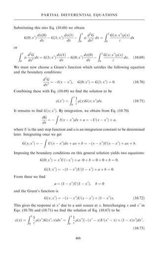 Substituting this into Eq. (10.68) we obtain
G…0; x0
†
d…0†
dx
ÿ G…1; x0
†
d…1†
dx
ÿ
Z 1
0

d2
G
dx2
dx ˆ
Z 1
0
G…x; x0
†…x†

dx
or
Z 1
0

d2
G
dx2
dx ˆ G…1; x0
†
d…1†
dx
ÿ G…0; x0
†
d…0†
dx
ÿ
Z 1
0
G…x; x0
†…x†

dx: …10:69†
We must now choose a Green's function which satis®es the following equation
and the boundary conditions:
d2
G
dx2
ˆ ÿ…x ÿ x0
†; G…0; x0
† ˆ G…1; x0
† ˆ 0: …10:70†
Combining these with Eq. (10.69) we ®nd the solution to be
…x0
† ˆ
Z 1
0
1

…x†G…x; x0
†dx: …10:71†
It remains to ®nd G…x; x0
†. By integration, we obtain from Eq. (10.70)
dG
dx
ˆ ÿ
Z
…x ÿ x0
†dx ‡ a ˆ ÿU…x ÿ x0
† ‡ a;
where U is the unit step function and a is an integration constant to be determined
later. Integrating once we get
G…x; x0
† ˆ ÿ
Z
U…x ÿ x0
†dx ‡ ax ‡ b ˆ ÿ…x ÿ x0
†U…x ÿ x0
† ‡ ax ‡ b:
Imposing the boundary conditions on this general solution yields two equations:
G…0; x0
† ˆ x0
U…ÿx0
† ‡ a  0 ‡ b ˆ 0 ‡ 0 ‡ b ˆ 0;
G…1; x0
† ˆ ÿ…1 ÿ x0
†U…1 ÿ x0
† ‡ a ‡ b ˆ 0:
From these we ®nd
a ˆ …1 ÿ x0
†U…1 ÿ x0
†; b ˆ 0
and the Green's function is
G…x; x0
† ˆ ÿ…x ÿ x0
†U…x ÿ x0
† ‡ …1 ÿ x0
†x: …10:72†
This gives the response at x0
due to a unit source at x. Interchanging x and x0
in
Eqs. (10.70) and (10.71) we ®nd the solution of Eq. (10.67) to be
…x† ˆ
Z 1
0
1

…x0
†G…x0
; x†dx0
ˆ
Z 1
0
1

…x0
†‰ÿ…x0
ÿ x†U…x0
ÿ x† ‡ …1 ÿ x†x0
Šdx0
:
…10:73†
408
PARTIAL DIFFERENTIAL EQUATIONS
 