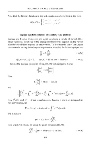 Note that the Green's function in the last equation can be written in the form
G…x; x0
† ˆ
…1 ÿ x†x x  x0
…1 ÿ x†x0
x  x0
(
:
Laplace transform solutions of boundary-value problems
Laplace and Fourier transforms are useful in solving a variety of partial diÿer-
ential equations, the choice of the appropriate transforms depends on the type of
boundary conditions imposed on the problem. To illustrate the use of the Lapace
transforms in solving boundary-value problems, we solve the following equation:
@u
@t
ˆ 2
@2
u
@x2
; …10:74†
u…0; t† ˆ u…3; t† ˆ 0; u…x; 0† ˆ 10 sin 2x ÿ 6 sin 4x: …10:75†
Taking the Laplace transform of Eq. (10.74) with respect to t gives
L
@u
@t
 
ˆ 2L
@2
u
@x2
 #
:
Now
L
@u
@t
 
ˆ pL u
… † ÿ u…x; 0†
and
L
@2
u
@x2
 #
ˆ
Z 1
0
eÿpt @2
u
@x2
dt ˆ
@2
@x2
Z 1
0
eÿpt
u…x; t†dt ˆ
@2
@x2
L‰uŠ:
Here @2
=@x2
and
R1
0    dt are interchangeable because x and t are independent.
For convenience, let
U ˆ U…x; p† ˆ L‰u…x; t†Š ˆ
Z 1
0
eÿpt
u…x; t†dt:
We then have
pU ÿ u…x; 0† ˆ 2
d2
U
dx2
;
from which we obtain, on using the given condition (10.75),
d2
U
dx2
ÿ
1
2
pU ˆ 3 sin 4x ÿ 5 sin 2x: …10:76†
409
BOUNDARY-VALUE PROBLEMS
 