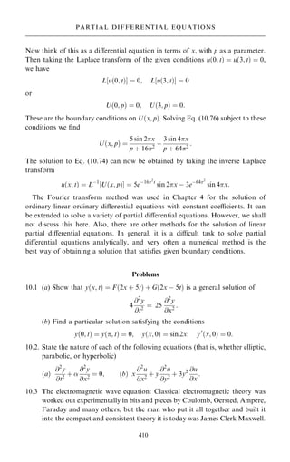 Now think of this as a diÿerential equation in terms of x, with p as a parameter.
Then taking the Laplace transform of the given conditions u…0; t† ˆ u…3; t† ˆ 0,
we have
L‰u…0; t†Š ˆ 0; L‰u…3; t†Š ˆ 0
or
U…0; p† ˆ 0; U…3; p† ˆ 0:
These are the boundary conditions on U…x; p†. Solving Eq. (10.76) subject to these
conditions we ®nd
U…x; p† ˆ
5 sin 2x
p ‡ 162
ÿ
3 sin 4x
p ‡ 642
:
The solution to Eq. (10.74) can now be obtained by taking the inverse Laplace
transform
u…x; t† ˆ Lÿ1
‰U…x; p†Š ˆ 5eÿ162
t
sin 2x ÿ 3eÿ642
sin 4x:
The Fourier transform method was used in Chapter 4 for the solution of
ordinary linear ordinary diÿerential equations with constant coecients. It can
be extended to solve a variety of partial diÿerential equations. However, we shall
not discuss this here. Also, there are other methods for the solution of linear
partial diÿerential equations. In general, it is a dicult task to solve partial
diÿerential equations analytically, and very often a numerical method is the
best way of obtaining a solution that satis®es given boundary conditions.
Problems
10.1 (a) Show that y…x; t† ˆ F…2x ‡ 5t† ‡ G…2x ÿ 5t† is a general solution of
4
@2
y
@t2
ˆ 25
@2
y
@x2
:
(b) Find a particular solution satisfying the conditions
y…0; t† ˆ y…; t† ˆ 0; y…x; 0† ˆ sin 2x; y0
…x; 0† ˆ 0:
10.2. State the nature of each of the following equations (that is, whether elliptic,
parabolic, or hyperbolic)
…a†
@2
y
@t2
‡ 
@2
y
@x2
ˆ 0; …b† x
@2
u
@x2
‡ y
@2
u
@y2
‡ 3y2 @u
@x
:
10.3 The electromagnetic wave equation: Classical electromagnetic theory was
worked out experimentally in bits and pieces by Coulomb, Oersted, Ampere,
Faraday and many others, but the man who put it all together and built it
into the compact and consistent theory it is today was James Clerk Maxwell.
410
PARTIAL DIFFERENTIAL EQUATIONS
 