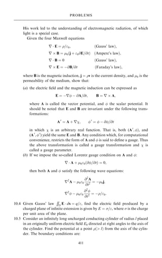 His work led to the understanding of electromagnetic radiation, of which
light is a special case.
Given the four Maxwell equations
r  E ˆ =0; …Gauss' law†;
r  B ˆ 0 j ‡ 0@E=@t
… † …Ampere's law†;
r  B ˆ 0 …Gauss' law†;
r  E ˆ ÿ@B=@t …Faraday's law†;
where B is the magnetic induction, j ˆ v is the current density, and 0 is the
permeability of the medium, show that:
(a) the electric ®eld and the magnetic induction can be expressed as
E ˆ ÿr ÿ @A=@t; B ˆ r  A;
where A is called the vector potential, and  the scalar potential. It
should be noted that E and B are invariant under the following trans-
formations:
A0
ˆ A ‡ r; 0
ˆ  ÿ @=@t
in which  is an arbitrary real function. That is, both (A0
; †, and
(A0
; 0
) yield the same E and B. Any condition which, for computational
convenience, restricts the form of A and  is said to de®ne a gauge. Thus
the above transformation is called a gauge transformation and  is
called a gauge parameter.
(b) If we impose the so-called Lorentz gauge condition on A and :
r  A ‡ 00…@=@t† ˆ 0;
then both A and  satisfy the following wave equations:
r2
A ÿ 00
@2
A
@t2
ˆ ÿ0j;
r2
 ÿ 00
@2

@t2
ˆ ÿ=0:
10.4 Given Gauss' law
RR
S E  ds ˆ q=, ®nd the electric ®eld produced by a
charged plane of in®nite extension is given by E ˆ =, where  is the charge
per unit area of the plane.
10.5 Consider an in®nitely long uncharged conducting cylinder of radius l placed
in an originally uniform electric ®eld E0 directed at right angles to the axis of
the cylinder. Find the potential at a point … l† from the axis of the cylin-
der. The boundary conditions are:
411
PROBLEMS
 