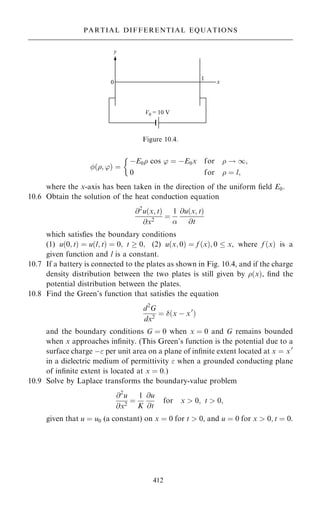 …; '† ˆ
ÿE0 cos ' ˆ ÿE0x for  ! 1;
0 for  ˆ l;

where the x-axis has been taken in the direction of the uniform ®eld E0.
10.6 Obtain the solution of the heat conduction equation
@2
u…x; t†
@x2
ˆ
1

@u…x; t†
@t
which satis®es the boundary conditions
(1) u…0; t† ˆ u…l; t† ˆ 0; t  0; (2) u…x; 0† ˆ f …x†; 0  x, where f …x† is a
given function and l is a constant.
10.7 If a battery is connected to the plates as shown in Fig. 10.4, and if the charge
density distribution between the two plates is still given by …x†, ®nd the
potential distribution between the plates.
10.8 Find the Green's function that satis®es the equation
d2
G
dx2
ˆ …x ÿ x0
†
and the boundary conditions G ˆ 0 when x ˆ 0 and G remains bounded
when x approaches in®nity. (This Green's function is the potential due to a
surface charge ÿ per unit area on a plane of in®nite extent located at x ˆ x0
in a dielectric medium of permittivity  when a grounded conducting plane
of in®nite extent is located at x ˆ 0.)
10.9 Solve by Laplace transforms the boundary-value problem
@2
u
@x2
ˆ
1
K
@u
@t
for x  0; t  0;
given that u ˆ u0 (a constant) on x ˆ 0 for t  0, and u ˆ 0 for x  0; t ˆ 0.
412
PARTIAL DIFFERENTIAL EQUATIONS
Figure 10.4.
 