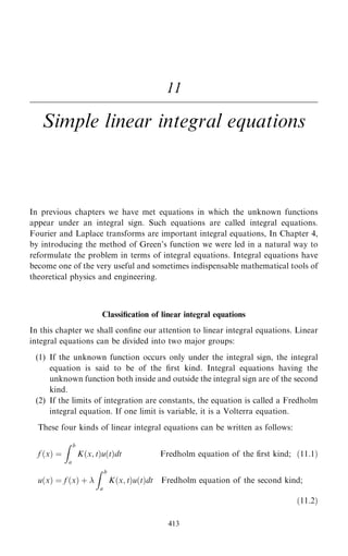 11
Simple linear integral equations
In previous chapters we have met equations in which the unknown functions
appear under an integral sign. Such equations are called integral equations.
Fourier and Laplace transforms are important integral equations, In Chapter 4,
by introducing the method of Green's function we were led in a natural way to
reformulate the problem in terms of integral equations. Integral equations have
become one of the very useful and sometimes indispensable mathematical tools of
theoretical physics and engineering.
Classi®cation of linear integral equations
In this chapter we shall con®ne our attention to linear integral equations. Linear
integral equations can be divided into two major groups:
(1) If the unknown function occurs only under the integral sign, the integral
equation is said to be of the ®rst kind. Integral equations having the
unknown function both inside and outside the integral sign are of the second
kind.
(2) If the limits of integration are constants, the equation is called a Fredholm
integral equation. If one limit is variable, it is a Volterra equation.
These four kinds of linear integral equations can be written as follows:
f …x† ˆ
Z b
a
K…x; t†u…t†dt Fredholm equation of the first kind; …11:1†
u…x† ˆ f …x† ‡ 
Z b
a
K…x; t†u…t†dt Fredholm equation of the second kind;
…11:2†
413
 
