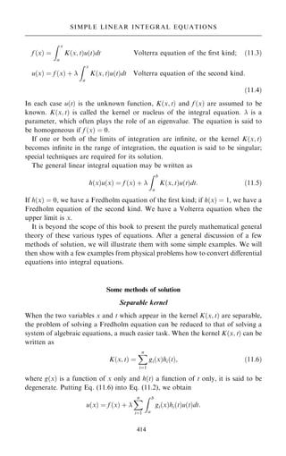 f …x† ˆ
Z x
a
K…x; t†u…t†dt Volterra equation of the first kind; …11:3†
u…x† ˆ f …x† ‡ 
Z x
a
K…x; t†u…t†dt Volterra equation of the second kind:
…11:4†
In each case u…t† is the unknown function, K…x; t† and f …x† are assumed to be
known. K…x; t† is called the kernel or nucleus of the integral equation.  is a
parameter, which often plays the role of an eigenvalue. The equation is said to
be homogeneous if f …x† ˆ 0.
If one or both of the limits of integration are in®nite, or the kernel K…x; t†
becomes in®nite in the range of integration, the equation is said to be singular;
special techniques are required for its solution.
The general linear integral equation may be written as
h…x†u…x† ˆ f …x† ‡ 
Z b
a
K…x; t†u…t†dt: …11:5†
If h…x† ˆ 0, we have a Fredholm equation of the ®rst kind; if h…x† ˆ 1, we have a
Fredholm equation of the second kind. We have a Volterra equation when the
upper limit is x.
It is beyond the scope of this book to present the purely mathematical general
theory of these various types of equations. After a general discussion of a few
methods of solution, we will illustrate them with some simple examples. We will
then show with a few examples from physical problems how to convert diÿerential
equations into integral equations.
Some methods of solution
Separable kernel
When the two variables x and t which appear in the kernel K…x; t† are separable,
the problem of solving a Fredholm equation can be reduced to that of solving a
system of algebraic equations, a much easier task. When the kernel K…x; t† can be
written as
K…x; t† ˆ
X
n
iˆ1
gi…x†hi…t†; …11:6†
where g…x† is a function of x only and h…t† a function of t only, it is said to be
degenerate. Putting Eq. (11.6) into Eq. (11.2), we obtain
u…x† ˆ f …x† ‡ 
X
n
iˆ1
Z b
a
gi…x†hi…t†u…t†dt:
414
SIMPLE LINEAR INTEGRAL EQUATIONS
 