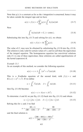 Note that g…x† is a constant as far as the t integration is concerned, hence it may
be taken outside the integral sign and we have
u…x† ˆ f …x† ‡ 
X
n
iˆ1
gi…x†
Z b
a
hi…t†u…t†dt: …11:7†
Now
Z b
a
hi…t†u…t†dt ˆ Ci …ˆ const:†: …11:8†
Substituting this into Eq. (11.7) and solving for u…t†, we obtain
u…t† ˆ f …x† ‡ C
X
n
iˆ1
gi…x†: …11:9†
The value of Ci may now be obtained by substituting Eq. (11.9) into Eq. (11.8).
The solution is only valid for certain values of , and we call these the eigenvalues
of the integral equation. The homogeneous equation has non-trivial solutions
only if  is one of these eigenvalues; these solutions are called eigenfunctions of
the kernel (operator) K.
Example 11.1
As an example of this method, we consider the following equation:
u…x† ˆ x ‡ 
Z 1
0
…xt2
‡ x2
t†u…t†dt: …11:10†
This is a Fredholm equation of the second kind, with f …x† ˆ x and
K…x; t† ˆ xt2
‡ x2
t. If we de®ne
 ˆ
Z 1
0
t2
u…t†dt; ÿ ˆ
Z 1
0
tu…t†dt; …11:11†
then Eq. (11.10) becomes
u…x† ˆ x ‡ …x ‡ ÿx2
†: …11:12†
To determine A and B, we put Eq. (11.12) back into Eq. (11.11) and obtain
 ˆ 1
4 ‡ 1
4  ‡ 1
5 ÿ; ÿ ˆ 1
3 ‡ 1
3  ‡ 1
4 ÿ: …11:13†
Solving this for  and ÿ we ®nd
 ˆ
60 ‡ 
240 ÿ 120 ÿ 2
; ÿ ˆ
80
240 ÿ 120 ÿ 2
;
and the ®nal solution is
u…t† ˆ
…240 ÿ 60†x ‡ 80x2
240 ÿ 120 ÿ 2
:
415
SOME METHODS OF SOLUTION
 