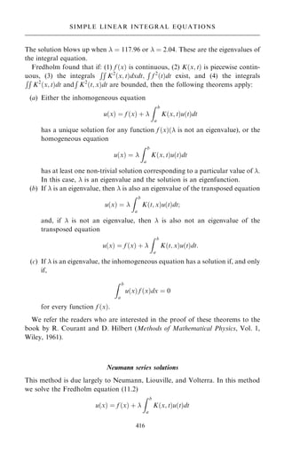 The solution blows up when  ˆ 117:96 or  ˆ 2:04. These are the eigenvalues of
the integral equation.
Fredholm found that if: (1) f …x† is continuous, (2) K…x; t† is piecewise contin-
uous, (3) the integrals
RR
K2
…x; t†dxdt;
R
f 2
…t†dt exist, and (4) the integrals
RR
K2
…x; t†dt and
R
K2
…t; x†dt are bounded, then the following theorems apply:
(a) Either the inhomogeneous equation
u…x† ˆ f …x† ‡ 
Z b
a
K…x; t†u…t†dt
has a unique solution for any function f …x†… is not an eigenvalue), or the
homogeneous equation
u…x† ˆ 
Z b
a
K…x; t†u…t†dt
has at least one non-trivial solution corresponding to a particular value of .
In this case,  is an eigenvalue and the solution is an eigenfunction.
(b) If  is an eigenvalue, then  is also an eigenvalue of the transposed equation
u…x† ˆ 
Z b
a
K…t; x†u…t†dt;
and, if  is not an eigenvalue, then  is also not an eigenvalue of the
transposed equation
u…x† ˆ f …x† ‡ 
Z b
a
K…t; x†u…t†dt:
(c) If  is an eigenvalue, the inhomogeneous equation has a solution if, and only
if,
Z b
a
u…x† f …x†dx ˆ 0
for every function f …x†.
We refer the readers who are interested in the proof of these theorems to the
book by R. Courant and D. Hilbert (Methods of Mathematical Physics, Vol. 1,
Wiley, 1961).
Neumann series solutions
This method is due largely to Neumann, Liouville, and Volterra. In this method
we solve the Fredholm equation (11.2)
u…x† ˆ f …x† ‡ 
Z b
a
K…x; t†u…t†dt
416
SIMPLE LINEAR INTEGRAL EQUATIONS
 