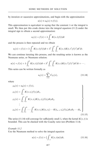 by iteration or successive approximations, and begin with the approximation
u…x†  u0…x†  f …x†:
This approximation is equivalent to saying that the constant  or the integral is
small. We then put this crude choice into the integral equation (11.2) under the
integral sign to obtain a second approximation:
u1…x† ˆ f …x† ‡ 
Z b
a
K…x; t† f …t†dt
and the process is then repeated and we obtain
u2…x† ˆ f …x† ‡ 
Z b
a
K…x; t† f …t†dt ‡ 2
Z b
a
Z b
a
K…x; t†K…t; t0
† f …t0
†dt0
dt:
We can continue iterating this process, and the resulting series is known as the
Neumann series, or Neumann solution:
u…x† ˆ f …x† ‡ 
Z b
a
K…x; t† f …t†dt ‡ 2
Z b
a
Z b
a
K…x; t†K…t; t0
† f …t0
†dt0
dt ‡    :
This series can be written formally as
un…x† ˆ
X
n
iˆ1
i
'i…x†; …11:14†
where
'0…x† ˆ u0…x† ˆ f …x†;
'1…x† ˆ
Z b
a
K…x; t1† f …t1†dt1;
'2…x† ˆ
Z b
a
Z b
a
K…x; t1†K…t1; t2† f …t2†dt1dt2;
.
.
.
'n…x† ˆ
Z b
a
Z b
a
  
Z b
a
K…x; t1†K…t1; t2†    K…tnÿ1; tn† f …tn†dt1dt2    dtn:
9














=














;
…11:15†
The series (11.14) will converge for suciently small , when the kernel K…x; t† is
bounded. This can be checked with the Cauchy ratio test (Problem 11.4).
Example 11.2
Use the Neumann method to solve the integral equation
u…x† ˆ f …x† ‡ 1
2
Z 1
ÿ1
K…x; t†u…t†dt; …11:16†
417
SOME METHODS OF SOLUTION
 