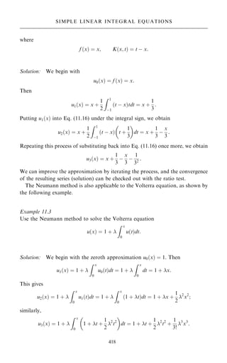 where
f …x† ˆ x; K…x; t† ˆ t ÿ x:
Solution: We begin with
u0…x† ˆ f …x† ˆ x:
Then
u1…x† ˆ x ‡
1
2
Z 1
ÿ1
…t ÿ x†tdt ˆ x ‡
1
3
:
Putting u1…x† into Eq. (11.16) under the integral sign, we obtain
u2…x† ˆ x ‡
1
2
Z 1
ÿ1
…t ÿ x† t ‡
1
3
 
dt ˆ x ‡
1
3
ÿ
x
3
:
Repeating this process of substituting back into Eq. (11.16) once more, we obtain
u3…x† ˆ x ‡
1
3
ÿ
x
3
ÿ
1
32
:
We can improve the approximation by iterating the process, and the convergence
of the resulting series (solution) can be checked out with the ratio test.
The Neumann method is also applicable to the Volterra equation, as shown by
the following example.
Example 11.3
Use the Neumann method to solve the Volterra equation
u…x† ˆ 1 ‡ 
Z x
0
u…t†dt:
Solution: We begin with the zeroth approximation u0…x† ˆ 1. Then
u1…x† ˆ 1 ‡ 
Z x
0
u0…t†dt ˆ 1 ‡ 
Z x
0
dt ˆ 1 ‡ x:
This gives
u2…x† ˆ 1 ‡ 
Z x
0
u1…t†dt ˆ 1 ‡ 
Z x
0
…1 ‡ t†dt ˆ 1 ‡ x ‡
1
2
2
x2
;
similarly,
u3…x† ˆ 1 ‡ 
Z x
0
1 ‡ t ‡
1
2
2
t2
 
dt ˆ 1 ‡ t ‡
1
2
2
t2
‡
1
3!
3
x3
:
418
SIMPLE LINEAR INTEGRAL EQUATIONS
 