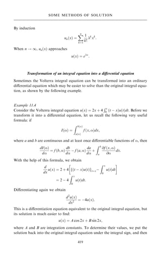 By induction
un…x† ˆ
X
n
kˆ1
1
k!
k
xk
:
When n ! 1, un…x† approaches
u…x† ˆ ex
:
Transformation of an integral equation into a diÿerential equation
Sometimes the Volterra integral equation can be transformed into an ordinary
diÿerential equation which may be easier to solve than the original integral equa-
tion, as shown by the following example.
Example 11.4
Consider the Volterra integral equation u…x† ˆ 2x ‡ 4
Rx
0 …t ÿ x†u…t†dt. Before we
transform it into a diÿerential equation, let us recall the following very useful
formula: if
I…† ˆ
Z b…†
a…†
f …x; †dx;
where a and b are continuous and at least once diÿerentiable functions of , then
dI…†
d
ˆ f …b; †
db
d
ÿ f …a; †
da
d
‡
Z b
a
@f …x; †
@
dx:
With the help of this formula, we obtain
d
dx
u…x† ˆ 2 ‡ 4 …t ÿ x†u…t†
f gtˆxÿ
Z x
0
u…t†dt
 
ˆ 2 ÿ 4
Z x
0
u…t†dt:
Diÿerentiating again we obtain
d2
u…x†
dx2
ˆ ÿ4u…x†:
This is a diÿerentiation equation equivalent to the original integral equation, but
its solution is much easier to ®nd:
u…x† ˆ A cos 2x ‡ B sin 2x;
where A and B are integration constants. To determine their values, we put the
solution back into the original integral equation under the integral sign, and then
419
SOME METHODS OF SOLUTION
 