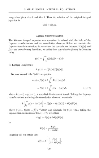 integration gives A ˆ 0 and B ˆ 1. Thus the solution of the original integral
equation is
u…x† ˆ sin 2x:
Laplace transform solution
The Volterra integral equation can sometime be solved with the help of the
Laplace transformation and the convolution theorem. Before we consider the
Laplace transform solution, let us review the convolution theorem. If f1…x† and
f2…x† are two arbitrary functions, we de®ne their convolution (faltung in German)
to be
g…x† ˆ
Z 1
ÿ1
f1…y† f2…x ÿ y†dy:
Its Laplace transform is
L‰g…x†Š ˆ L‰ f1…x†ŠL‰ f2…x†Š:
We now consider the Volterra equation
u…x† ˆ f …x† ‡ 
Z x
0
K…x; t†u…t†dt
ˆ f …x† ‡ 
Z x
0
g…x ÿ t†u…t†dt; …11:17†
where K…x ÿ t† ˆ g…x ÿ t†, a so-called displacement kernel. Taking the Laplace
transformation and using the convolution theorem, we obtain
L
Z x
0
g…x ÿ t†u…t†dt
 
ˆ L g…x ÿ t†
‰ ŠL u…t†
‰ Š ˆ G…p†U…p†;
where U…p† ˆ L‰u…t†Š ˆ
R1
0 eÿpt
u…t†dt, and similarly for G…p†. Thus, taking the
Laplace transformation of Eq. (11.17), we obtain
U…p† ˆ F…p† ‡ G…p†U…p†
or
U…p† ˆ
F…p†
1 ÿ G…p†
:
Inverting this we obtain u…t†:
u…t† ˆ Lÿ1 F…p†
1 ÿ G…p†
 
:
420
SIMPLE LINEAR INTEGRAL EQUATIONS
 