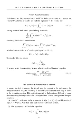 Fourier transform solution
If the kernel is a displacement kernel and if the limits are ÿ1 and ‡1, we can use
Fourier transforms. Consider a Fredholm equation of the second kind
u…x† ˆ f …x† ‡ 
Z 1
ÿ1
K…x ÿ t†u…t†dt: …11:18†
Taking Fourier transforms (indicated by overbars)
1

2
p
Z 1
ÿ1
dxf …x†eÿipx
ˆ 
f …p†; etc:;
and using the convolution theorem
Z 1
ÿ1
f …t†g…x ÿ t†dt ˆ
Z 1
ÿ1

f …y†
g…y†eÿiyx
dy;
we obtain the transform of our integral equation (11.18):

u…p† ˆ 
f …p† ‡  
K…p†
u…p†:
Solving for 
u…p† we obtain

u…p† ˆ

f …p†
1 ÿ  
K…p†
:
If we can invert this equation, we can solve the original integral equation:
u…x† ˆ
1

2
p
Z 1
ÿ1
f …t†eÿixt
1 ÿ

2
p
K…t†
: …11:19†
The Schmidt±Hilbert method of solution
In many physical problems, the kernel may be symmetric. In such cases, the
integral equation may be solved by a method quite diÿerent from any of those
in the preceding section. This method, devised by Schmidt and Hilbert, is based
on considering the eigenfunctions and eigenvalues of the homogeneous integral
equation.
A kernel K…x; t† is said to be symmetric if K…x; t† ˆ K…t; x† and Hermitian if
K…x; y† ˆ K*…t; x†. We shall limit our discussion to such kernels.
(a) The homogeneous Fredholm equation
u…x† ˆ 
Z b
a
K…x; t†u…t†dt:
421
THE SCHMIDT±HILBERT METHOD OF SOLUTION
 