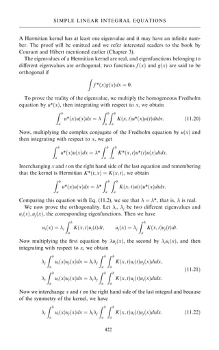 A Hermitian kernel has at least one eigenvalue and it may have an in®nite num-
ber. The proof will be omitted and we refer interested readers to the book by
Courant and Hibert mentioned earlier (Chapter 3).
The eigenvalues of a Hermitian kernel are real, and eigenfunctions belonging to
diÿerent eigenvalues are orthogonal; two functions f …x† and g…x† are said to be
orthogonal if
Z
f *…x†g…x†dx ˆ 0:
To prove the reality of the eigenvalue, we multiply the homogeneous Fredholm
equation by u*…x†, then integrating with respect to x, we obtain
Z b
a
u*…x†u…x†dx ˆ 
Z b
a
Z b
a
K…x; t†u*…x†u…t†dtdx: …11:20†
Now, multiplying the complex conjugate of the Fredholm equation by u…x† and
then integrating with respect to x, we get
Z b
a
u*…x†u…x†dx ˆ *
Z b
a
Z b
a
K*…x; t†u*…t†u…x†dtdx:
Interchanging x and t on the right hand side of the last equation and remembering
that the kernel is Hermitian K*…t; x† ˆ K…x; t†, we obtain
Z b
a
u*…x†u…x†dx ˆ *
Z b
a
Z b
a
K…x; t†u…t†u*…x†dtdx:
Comparing this equation with Eq. (11.2), we see that  ˆ *, that is,  is real.
We now prove the orthogonality. Let i, j be two diÿerent eigenvalues and
ui…x†; uj…x†, the corresponding eigenfunctions. Then we have
ui…x† ˆ i
Z b
a
K…x; t†ui…t†dt; uj…x† ˆ j
Z b
a
K…x; t†uj…t†dt:
Now multiplying the ®rst equation by uj…x†, the second by iui…x†, and then
integrating with respect to x, we obtain
j
Z b
a
ui…x†uj…x†dx ˆ ij
Z b
a
Z b
a
K…x; t†ui…t†uj…x†dtdx;
i
Z b
a
ui…x†uj…x†dx ˆ ij
Z b
a
Z b
a
K…x; t†uj…t†ui…x†dtdx:
…11:21†
Now we interchange x and t on the right hand side of the last integral and because
of the symmetry of the kernel, we have
i
Z b
a
ui…x†uj…x†dx ˆ ij
Z b
a
Z b
a
K…x; t†ui…t†uj…x†dtdx: …11:22†
422
SIMPLE LINEAR INTEGRAL EQUATIONS
 