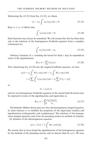 Subtracting Eq. (11.21) from Eq. (11.22), we obtain
…i ÿ j†
Z b
a
ui…x†uj…x†dx ˆ 0: …11:23†
Since i 6ˆ j, it follows that
Z b
a
ui…x†uj…x†dx ˆ 0: …11:24†
Such functions may always be nomalized. We will assume that this has been done
and so the solutions of the homogeneous Fredholm equation form a complete
orthonomal set:
Z b
a
ui…x†uj…x†dx ˆ ij: …11:25†
Arbitrary functions of x, including the kernel for ®xed t, may be expanded in
terms of the eigenfunctions
K…x; t† ˆ
X
Ciui…x†: …11:26†
Now substituting Eq. (11.26) into the original Fredholm equation, we have
uj…t† ˆ j
Z b
a
K…t; x†uj…x†dx ˆ j
Z b
a
K…x; t†uj…x†dx
ˆ j
X
i
Z b
a
Ciui…x†uj…x†dx ˆ j
X
i
Ciij ˆ jCj
or
Ci ˆ ui…t†=i
and for our homogeneous Fredholm equation of the second kind the kernel may
be expressed in terms of the eigenfunctions and eigenvalues as
K…x; t† ˆ
X
1
nˆ1
un…x†un…t†
n
: …11:27†
The Schmidt±Hilbert theory does not solve the homogeneous integral equation;
its main function is to establish the properties of the eigenvalues (reality) and
eigenfunctions (orthogonality and completeness). The solutions of the homoge-
neous integral equation come from the preceding section on methods of solution.
(b) Solution of the inhomogeneous equation
u…x† ˆ f …x† ‡ 
Z b
a
K…x; t†u…t†dt: …11:28†
We assume that we have found the eigenfunctions of the homogeneous equation
by the methods of the preceding section, and we denote them by ui…x†. We may
423
THE SCHMIDT±HILBERT METHOD OF SOLUTION
 