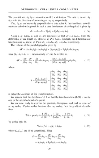 The quantities h1; h2; h3 are sometimes called scale factors. The unit vectors ^
u1, ^
u2,
^
u3 are in the direction of increasing u1; u2; u3, respectively.
If ^
u1, ^
u2, ^
u3 are mutually perpendicular at any point P, the curvilinear coordi-
nates are called orthogonal. In such a case the element of arc length ds is given by
ds2
ˆ dr  dr ˆ h2
1du2
1 ‡ h2
2du2
2 ‡ h2
3du2
3: …1:56†
Along a u1 curve, u2 and u3 are constants so that dr ˆ h1du1 ^
u1. Then the
diÿerential of arc length ds1 along u1 at P is h1du1. Similarly the diÿerential arc
lengths along u2 and u3 at P are ds2 ˆ h2du2, ds3 ˆ h3du3 respectively.
The volume of the parallelepiped is given by
dV ˆ j…h1du1 ^
u1†  …h2du2 ^
u2†  …h3du3 ^
u3†j ˆ h1h2h3du1du2du3
since j^
u1  ^
u2  ^
u3j ˆ 1. Alternatively dV can be written as
dV ˆ
@r
@u1

@r
@u2

@r
@u3
þ
þ
þ
þ
þ
þ
þ
þdu1du2du3 ˆ
@…x1; x2; x3†
@…u1; u2; u3†
þ
þ
þ
þ
þ
þ
þ
þdu1du2du3; …1:57†
where
J ˆ
@…x1; x2; x3†
@…u1; u2; u3†
ˆ
@x1
@u1
@x1
@u2
@x1
@u3
@x2
@u1
@x2
@u2
@x2
@u3
@x3
@u1
@x3
@u2
@x3
@u3
þ
þ
þ
þ
þ
þ
þ
þ
þ
þ
þ
þ
þ
þ
þ
þ
þ
þ
þ
þ
þ
þ
þ
þ
þ
þ
þ
þ
is called the Jacobian of the transformation.
We assume that the Jacobian J 6ˆ 0 so that the transformation (1.54) is one to
one in the neighborhood of a point.
We are now ready to express the gradient, divergence, and curl in terms of
u1; u2, and u3. If  is a scalar function of u1; u2, and u3, then the gradient takes the
form
r ˆ grad  ˆ
1
h1
@
@u1
^
u1 ‡
1
h2
@
@u2
^
u2 ‡
1
h3
@
@u3
^
u3: …1:58†
To derive this, let
r ˆ f1 ^
u1 ‡ f2 ^
u2 ‡ f3 ^
u3; …1:59†
where f1; f2; f3 are to be determined. Since
dr ˆ
@r
@u1
du1 ‡
@r
@u2
du2 ‡
@r
@u3
du3
ˆ h1du1 ^
u1 ‡ h2du2 ^
u2 ‡ h3du3 ^
u3;
29
ORTHOGONAL CURVILINEAR COORDINATES
 