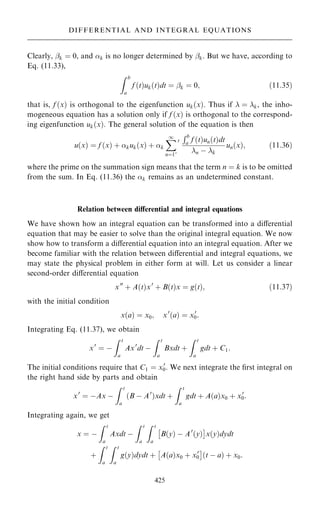 Clearly, ÿk ˆ 0, and k is no longer determined by ÿk. But we have, according to
Eq. (11.33),
Z b
a
f …t†uk…t†dt ˆ ÿk ˆ 0; …11:35†
that is, f …x† is orthogonal to the eigenfunction uk…x†. Thus if  ˆ k, the inho-
mogeneous equation has a solution only if f …x† is orthogonal to the correspond-
ing eigenfunction uk…x†. The general solution of the equation is then
u…x† ˆ f …x† ‡ kuk…x† ‡ k
X
1
nˆ10
0
Rb
a f …t†un…t†dt
n ÿ k
un…x†; …11:36†
where the prime on the summation sign means that the term n ˆ k is to be omitted
from the sum. In Eq. (11.36) the k remains as an undetermined constant.
Relation between diÿerential and integral equations
We have shown how an integral equation can be transformed into a diÿerential
equation that may be easier to solve than the original integral equation. We now
show how to transform a diÿerential equation into an integral equation. After we
become familiar with the relation between diÿerential and integral equations, we
may state the physical problem in either form at will. Let us consider a linear
second-order diÿerential equation
x00
‡ A…t†x0
‡ B…t†x ˆ g…t†; …11:37†
with the initial condition
x…a† ˆ x0; x0
…a† ˆ x0
0:
Integrating Eq. (11.37), we obtain
x0
ˆ ÿ
Z t
a
Ax0
dt ÿ
Z t
a
Bxdt ‡
Z t
a
gdt ‡ C1:
The initial conditions require that C1 ˆ x0
0. We next integrate the ®rst integral on
the right hand side by parts and obtain
x0
ˆ ÿAx ÿ
Z t
a
…B ÿ A0
†xdt ‡
Z t
a
gdt ‡ A…a†x0 ‡ x0
0:
Integrating again, we get
x ˆ ÿ
Z t
a
Axdt ÿ
Z t
a
Z t
a
B…y† ÿ A0
…y†
 
x…y†dydt
‡
Z t
a
Z t
a
g…y†dydt ‡ A…a†x0 ‡ x0
0
 
…t ÿ a† ‡ x0:
425
DIFFERENTIAL AND INTEGRAL EQUATIONS
 