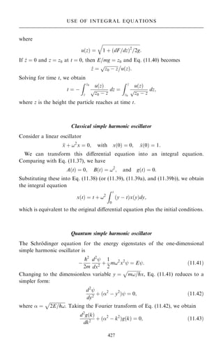 where
u…z† ˆ

1 ‡ …dF=dz†2
=2g
q
:
If _
z ˆ 0 and z ˆ z0 at t ˆ 0, then E=mg ˆ z0 and Eq. (11.40) becomes
_
z ˆ

z0 ÿ z
p 
u…z†:
Solving for time t, we obtain
t ˆ ÿ
Z z0
z
u…z†

z0 ÿ z
p dz ˆ
Z z
z0
u…z†

z0 ÿ z
p dz;
where z is the height the particle reaches at time t.
Classical simple harmonic oscillator
Consider a linear oscillator

x ‡ !2
x ˆ 0; with x…0† ˆ 0; _
x…0† ˆ 1:
We can transform this diÿerential equation into an integral equation.
Comparing with Eq. (11.37), we have
A…t† ˆ 0; B…t† ˆ !2
; and g…t† ˆ 0:
Substituting these into Eq. (11.38) (or (11.39), (11.39a), and (11.39b)), we obtain
the integral equation
x…t† ˆ t ‡ !2
Z t
0
…y ÿ t†x…y†dy;
which is equivalent to the original diÿerential equation plus the initial conditions.
Quantum simple harmonic oscillator
The Schro
È dinger equation for the energy eigenstates of the one-dimensional
simple harmonic oscillator is
ÿ
p2
2m
d2
þ
dx2
‡
1
2
m!2
x2
þ ˆ Eþ: …11:41†
Changing to the dimensionless variable y ˆ

m!=p
p
x, Eq. (11.41) reduces to a
simpler form:
d2
þ
dy2
‡ …2
ÿ y2
†þ ˆ 0; …11:42†
where  ˆ

2E=p!
p
. Taking the Fourier transform of Eq. (11.42), we obtain
d2
g…k†
dk2
‡ …2
ÿ k2
†g…k† ˆ 0; …11:43†
427
USE OF INTEGRAL EQUATIONS
 