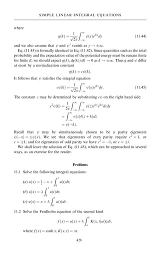 where
g…k† ˆ
1

2
p
Z 1
ÿ1
þ…y†eiky
dy …11:44†
and we also assume that þ and þ0
vanish as y ! 1.
Eq. (11.43) is formally identical to Eq. (11.42). Since quantities such as the total
probability and the expectation value of the potential energy must be remain ®nite
for ®nite E, we should expect g…k†; dg…k†=dk ! 0 as k ! 1. Thus g and þ diÿer
at most by a normalization constant
g…k† ˆ cþ…k†:
It follows that þ satis®es the integral equation
cþ…k† ˆ
1

2
p
Z 1
ÿ1
þ…y†eiky
dy: …11:45†
The constant c may be determined by substituting cþ on the right hand side:
c2
þ…k† ˆ
1
2
Z 1
ÿ1
Z 1
ÿ1
þ…z†eizy
eiky
dzdy
ˆ
Z 1
ÿ1
þ…z†…z ‡ k†dz
ˆ þ…ÿk†:
Recall that þ may be simultaneously chosen to be a parity eigenstate
þ…ÿx† ˆ þ…x†. We see that eigenstates of even parity require c2
ˆ 1, or
c ˆ 1; and for eigenstates of odd parity we have c2
ˆ ÿ1, or c ˆ i.
We shall leave the solution of Eq. (11.45), which can be approached in several
ways, as an exercise for the reader.
Problems
11.1 Solve the following integral equations:
(a) u…x† ˆ 1
2 ÿ x ‡
Z 1
0
u…t†dt;
(b) u…x† ˆ 
Z 1
0
u…t†dt;
(c) u…x† ˆ x ‡ 
Z 1
0
u…t†dt:
11.2 Solve the Fredholm equation of the second kind
f …x† ˆ u…x† ‡ 
Z b
a
K…x; t†u…t†dt;
where f …x† ˆ cosh x; K…x; t† ˆ xt.
428
SIMPLE LINEAR INTEGRAL EQUATIONS
 