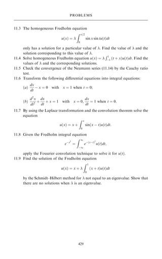 11.3 The homogeneous Fredholm equation
u…x† ˆ 
Z =2
0
sin x sin tu…t†dt
only has a solution for a particular value of . Find the value of  and the
solution corresponding to this value of .
11.4 Solve homogeneous Fredholm equation u…x† ˆ 
R1
ÿ1 …t ‡ x†u…t†dt. Find the
values of  and the corresponding solutions.
11.5 Check the convergence of the Neumann series (11.14) by the Cauchy ratio
test.
11.6 Transform the following diÿerential equations into integral equations:
…a†
dx
dt
ÿ x ˆ 0 with x ˆ 1 when t ˆ 0;
…b†
d2
x
dt2
‡
dx
dt
‡ x ˆ 1 with x ˆ 0;
dx
dt
ˆ 1 when t ˆ 0:
11.7 By using the Laplace transformation and the convolution theorem solve the
equation
u…x† ˆ x ‡
Z x
0
sin…x ÿ t†u…t†dt:
11.8 Given the Fredholm integral equation
eÿx2
ˆ
Z 1
ÿ1
eÿ…xÿt†2
u…t†dt;
apply the Fouurier convolution technique to solve it for u…t†.
11.9 Find the solution of the Fredholm equation
u…x† ˆ x ‡ 
Z 1
0
…x ‡ t†u…t†dt
by the Schmidt±Hilbert method for  not equal to an eigenvalue. Show that
there are no solutions when  is an eigenvalue.
429
PROBLEMS
 