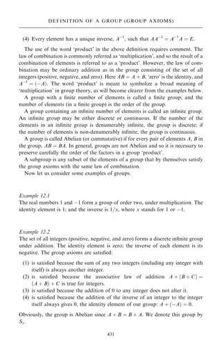 (4) Every element has a unique inverse, Aÿ1
, such that AAÿ1
ˆ Aÿ1
A ˆ E.
The use of the word `product' in the above de®nition requires comment. The
law of combination is commonly referred as `multiplication', and so the result of a
combination of elements is referred to as a `product'. However, the law of com-
bination may be ordinary addition as in the group consisting of the set of all
integers (positive, negative, and zero). Here AB ˆ A ‡ B, `zero' is the identity, and
Aÿ1
ˆ …ÿA†. The word `product' is meant to symbolize a broad meaning of
`multiplication' in group theory, as will become clearer from the examples below.
A group with a ®nite number of elements is called a ®nite group; and the
number of elements (in a ®nite group) is the order of the group.
A group containing an in®nite number of elements is called an in®nite group.
An in®nite group may be either discrete or continuous. If the number of the
elements in an in®nite group is denumerably in®nite, the group is discrete; if
the number of elements is non-denumerably in®nite, the group is continuous.
A group is called Abelian (or commutative) if for every pair of elements A, B in
the group, AB ˆ BA. In general, groups are not Abelian and so it is necessary to
preserve carefully the order of the factors in a group `product'.
A subgroup is any subset of the elements of a group that by themselves satisfy
the group axioms with the same law of combination.
Now let us consider some examples of groups.
Example 12.1
The real numbers 1 and ÿ1 form a group of order two, under multiplication. The
identity element is 1; and the inverse is 1=x, where x stands for 1 or ÿ1.
Example 12.2
The set of all integers (positive, negative, and zero) forms a discrete in®nite group
under addition. The identity element is zero; the inverse of each element is its
negative. The group axioms are satis®ed:
(1) is satis®ed because the sum of any two integers (including any integer with
itself) is always another integer.
(2) is satis®ed because the associative law of addition A ‡ …B ‡ C† ˆ
…A ‡ B† ‡ C is true for integers.
(3) is satis®ed because the addition of 0 to any integer does not alter it.
(4) is satis®ed because the addition of the inverse of an integer to the integer
itself always gives 0, the identity element of our group: A ‡ …ÿA† ˆ 0.
Obviously, the group is Abelian since A ‡ B ˆ B ‡ A. We denote this group by
S1.
431
DEFINITION OF A GROUP (GROUP AXIOMS)
 