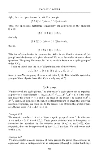 right, then the operation on the left. For example
‰2 3 1Š‰3 1 2Šabc ˆ ‰2 3 1Šcab ˆ abc:
Thus two operations performed sequentially are equivalent to the operation
[1 2 3]:
‰2 3 1Š‰3 1 2Š ˆ ‰1 2 3Š:
similarly
‰3 1 2Š‰2 3 1Šabc ˆ ‰3 1 2Šbca ˆ abc;
that is,
‰3 1 2Š‰2 3 1Š ˆ ‰1 2 3Š:
This law of combination is commutative. What is the identity element of this
group? And the inverse of a given element? We leave the reader to answer these
questions. The group illustrated by this example is known as a cyclic group of
order 3, C3.
It can be shown that the set of all permutations of three objects
‰1 2 3Š; ‰2 3 1Š; ‰3 1 2Š; ‰1 3 2Š; ‰3 2 1Š; ‰2 1 3Š
forms a non-Abelian group of order six denoted by S3. It is called the symmetric
group of three objects. Note that C3 is a subgroup of S3.
Cyclic groups
We now revisit the cyclic groups. The elements of a cyclic group can be expressed
as power of a single element A, say, as A; A2
; A3
; . . . ; Apÿ1
; Ap
ˆ E; p is the smal-
lest integer for which Ap
ˆ E and is the order of the group. The inverse of Ak
is
Apÿk
, that is, an element of the set. It is straightforward to check that all group
axioms are satis®ed. We leave this to the reader. It is obvious that cyclic groups
are Abelian since Ak
A ˆ AAk
…k  p†.
Example 12.7
The complex numbers 1, i; ÿ1; ÿi form a cyclic group of order 3. In this case,
A ˆ i and p ˆ 3: in
, n ˆ 0; 1; 2; 3. These group elements may be interpreted as
successive 908 rotations in the complex plane …0; =2; ; and 3=2†. Con-
sequently, they can be represented by four 2  2 matrices. We shall come back
to this later.
Example 12.8
We now consider a second example of cyclic groups: the group of rotations of an
equilateral triangle in its plane about an axis passing through its center that brings
433
CYCLIC GROUPS
 