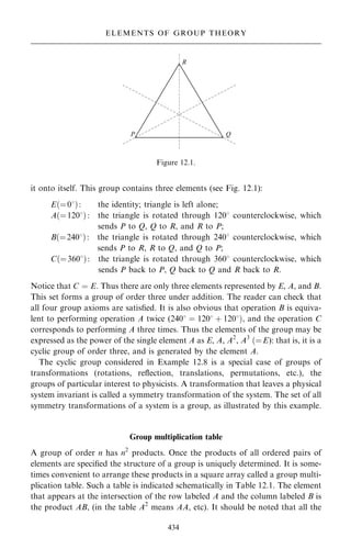 it onto itself. This group contains three elements (see Fig. 12.1):
E…ˆ08†: the identity; triangle is left alone;
A…ˆ1208†: the triangle is rotated through 1208 counterclockwise, which
sends P to Q, Q to R, and R to P;
B…ˆ2408†: the triangle is rotated through 2408 counterclockwise, which
sends P to R, R to Q, and Q to P;
C…ˆ3608†: the triangle is rotated through 3608 counterclockwise, which
sends P back to P, Q back to Q and R back to R.
Notice that C ˆ E. Thus there are only three elements represented by E, A, and B.
This set forms a group of order three under addition. The reader can check that
all four group axioms are satis®ed. It is also obvious that operation B is equiva-
lent to performing operation A twice (2408 ˆ 1208 ‡ 1208†, and the operation C
corresponds to performing A three times. Thus the elements of the group may be
expressed as the power of the single element A as E, A, A2
, A3
…ˆE): that is, it is a
cyclic group of order three, and is generated by the element A.
The cyclic group considered in Example 12.8 is a special case of groups of
transformations (rotations, re¯ection, translations, permutations, etc.), the
groups of particular interest to physicists. A transformation that leaves a physical
system invariant is called a symmetry transformation of the system. The set of all
symmetry transformations of a system is a group, as illustrated by this example.
Group multiplication table
A group of order n has n2
products. Once the products of all ordered pairs of
elements are speci®ed the structure of a group is uniquely determined. It is some-
times convenient to arrange these products in a square array called a group multi-
plication table. Such a table is indicated schematically in Table 12.1. The element
that appears at the intersection of the row labeled A and the column labeled B is
the product AB, (in the table A2
means AA, etc). It should be noted that all the
434
ELEMENTS OF GROUP THEORY
Figure 12.1.
 