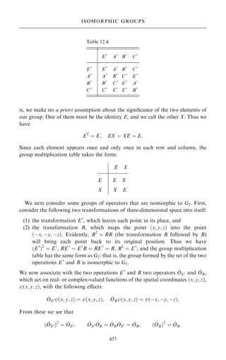 is, we make no a priori assumption about the signi®cance of the two elements of
our group. One of them must be the identity E, and we call the other X. Thus we
have
E2
ˆ E; EX ˆ XE ˆ E:
Since each element appears once and only once in each row and column, the
group multiplication table takes the form:
We next consider some groups of operators that are isomorphic to G2. First,
consider the following two transformations of three-dimensional space into itself:
(1) the transformation E 0
, which leaves each point in its place, and
(2) the transformation R, which maps the point …x; y; z† into the point
…ÿx; ÿy; ÿz†. Evidently, R2
ˆ RR (the transformation R followed by R)
will bring each point back to its original position. Thus we have
…E 0
†2
ˆ E 0
, RE 0
ˆ E 0
R ˆ RE 0
ˆ R; R2
ˆ E 0
; and the group multiplication
table has the same form as G2: that is, the group formed by the set of the two
operations E 0
and R is isomorphic to G2.
We now associate with the two operations E 0
and R two operators ^
OE 0 and ^
OR,
which act on real- or complex-valued functions of the spatial coordinates …x; y; z†,
ý…x; y; z†, with the following eÿects:
^
OE0 ý…x; y; z† ˆ ý…x; y; z†; ^
ORý…x; y; z† ˆ ý…ÿx; ÿy; ÿz†:
From these we see that
… ^
OE0 †2
ˆ ^
OE0 ; ^
OE0 ^
OR ˆ ^
OR
^
OE0 ˆ ^
OR; … ^
OR†2
ˆ ^
OR:
437
ISOMORPHIC GROUPS
Table 12.4.
E 0
A0
B0
C0
E 0
E 0
A0
B0
C0
A0
A0
B0
C0
E 0
B0
B0
C0
E 0
A0
C0
C0
E 0
E 0
B0
E X
E E X
X X E
 